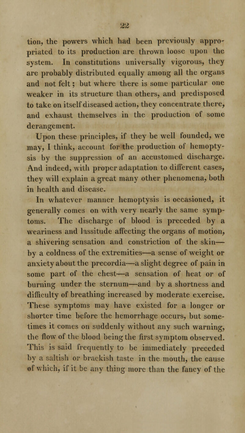 tion, the powers which had been previously appro- priated to its production are thrown loose upon the system. In constitutions universally vigorous, they are probably distributed equally among all the organs and not felt; but where there is some particular one weaker in its structure than others, and predisposed to take on itself diseased action, they concentrate there, and exhaust themselves in the production of some derangement. Upon these principles, if they be well founded, we may, I think, account for the production of hemopty- sis by the suppression of an accustomed discharge. And indeed, with proper adaptation to different cases, they will explain a great many other phenomena, both in health and disease. In whatever manner hemoptysis is occasioned, it generally comes on with very nearly the same symp- toms. The discharge of blood is preceded by a weariness and lassitude affecting the organs of motion, a shivering sensation and constriction of the skin— by a coldness of the extremities—a sense of weight or anxiety about the precordia—a slight degree of pain in some part of the chest—a sensation of heat or of burning under the sternum—and by a shortness and difficulty of breathing increased by moderate exercise. These symptoms may have existed for a longer or shorter time before the hemorrhage occurs, but some- times it comes on suddenly without any such warning, the flow of the blood being the first symptom observed. This is said frequently to be immediately preceded by a saltish or brackish taste in the mouth, the cause of which, if it be any thing more than the fancy of the