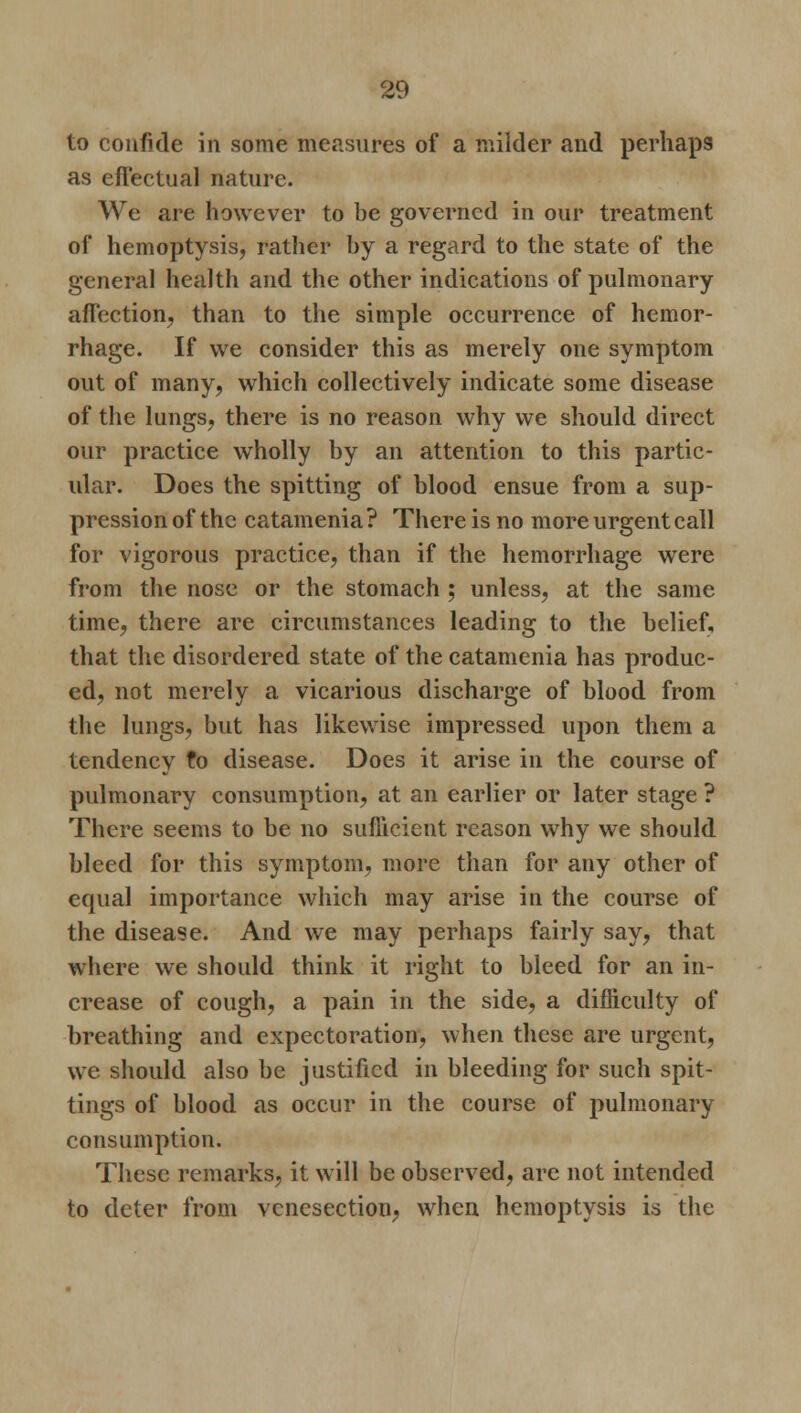 to confide in some measures of a milder and perhaps as effectual nature. We are however to be governed in our treatment of hemoptysis, rather by a regard to the state of the general health and the other indications of pulmonary affection, than to the simple occurrence of hemor- rhage. If we consider this as merely one symptom out of many, which collectively indicate some disease of the lungs, there is no reason why we should direct our practice wholly by an attention to this partic- ular. Does the spitting of blood ensue from a sup- pression of the catamenia ? There is no more urgent call for vigorous practice, than if the hemorrhage were from the nose or the stomach ; unless, at the same time, there are circumstances leading to the belief, that the disordered state of the catamenia has produc- ed, not merely a vicarious discharge of blood from the lungs, but has likewise impressed upon them a tendency to disease. Does it arise in the course of pulmonary consumption, at an earlier or later stage ? There seems to be no sufficient reason why we should bleed for this symptom, more than for any other of equal importance which may arise in the course of the disease. And we may perhaps fairly say, that where we should think it right to bleed for an in- crease of cough, a pain in the side, a difficulty of breathing and expectoration, when these are urgent, we should also be justified in bleeding for such spit- tings of blood as occur in the course of pulmonary consumption. These remarks, it will be observed, are not intended to deter from venesection, when hemoptysis is the