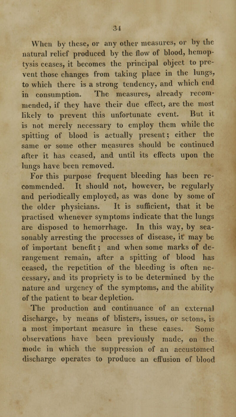 When by these, or any other measures, or by the natural relief produced by the flow of blood, hemop- tysis ceases, it becomes the principal object to pre- vent those changes from taking place in the lungs, to which there is a strong tendency, and which end in consumption. The measures, already recom- mended, if they have their due effect, are the most likely to prevent this unfortunate event. But it is not merely necessary to employ them while the spitting of blood is actually present; either the same or some other measures should be continued after it has ceased, and until its effects upon the lungs have been removed. For this purpose frequent bleeding has been re- commended. It should not, however, be regularly and periodically employed, as was done by some of the older physicians. It is sufficient, that it be practised whenever symptoms indicate that the lungs are disposed to hemorrhage. In this way, by sea- sonably arresting the processes of disease, it' may be of important benefit; and when some marks of de- rangement remain, after a spitting of blood has ceased, the repetition of the bleeding is often ne- cessary, and its propriety is to be determined by the nature and urgency of the symptoms, and the ability of the patient to bear depletion. The production and continuance of an external discharge, by means of blisters, issues, or setons, is a most important measure in these cases. Some observations have been previously made, on the mode in which the suppression of an accustomed discharge operates to produce an effusion of blood