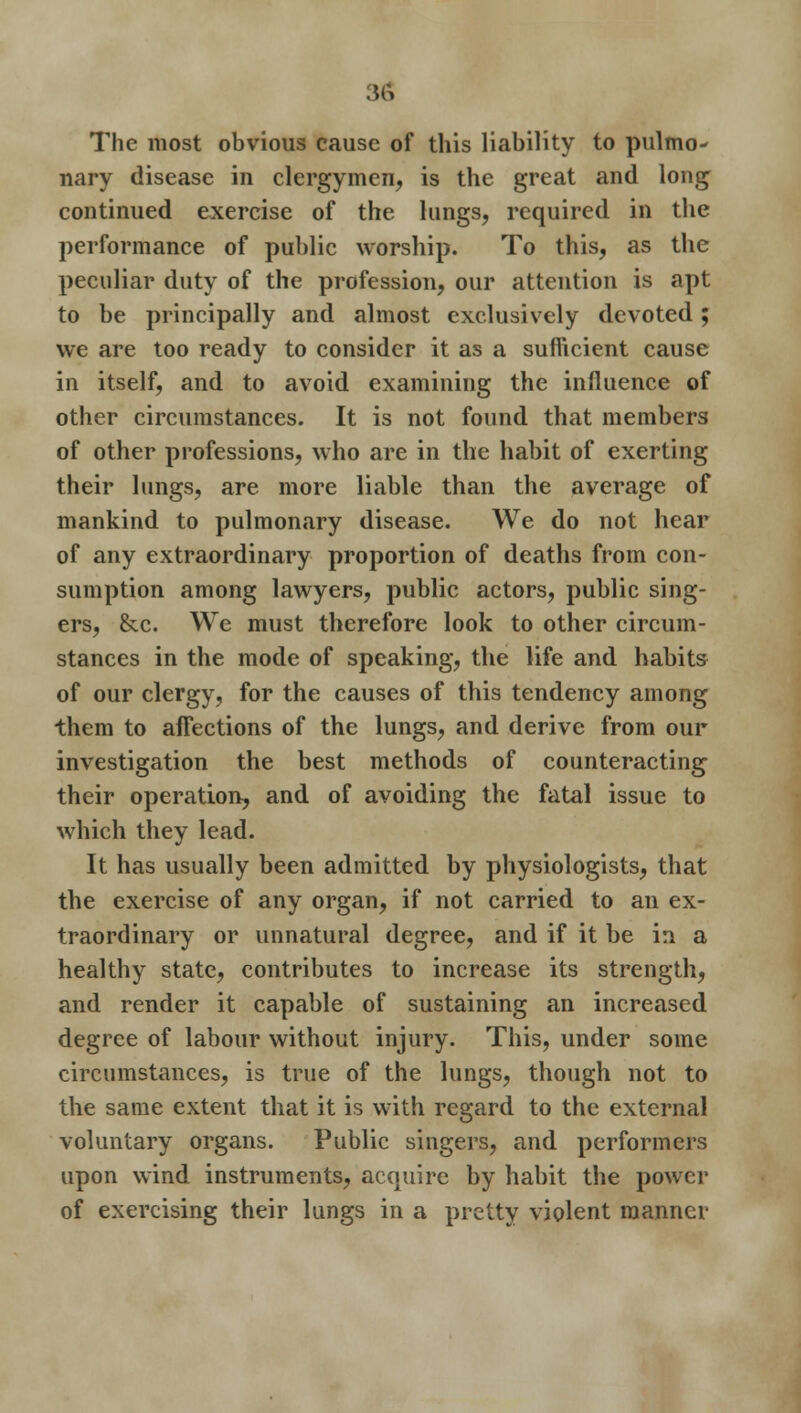 The most obvious cause of this liability to pulmo- nary disease in clergymen, is the great and long continued exercise of the lungs, required in the performance of public worship. To this, as the peculiar duty of the profession, our attention is apt to be principally and almost exclusively devoted; we are too ready to consider it as a sufficient cause in itself, and to avoid examining the influence of other circumstances. It is not found that members of other professions, who are in the habit of exerting their lungs, are more liable than the average of mankind to pulmonary disease. We do not hear of any extraordinary proportion of deaths from con- sumption among lawyers, public actors, public sing- ers, &c. We must therefore look to other circum- stances in the mode of speaking, the life and habits of our clergy, for the causes of this tendency among them to affections of the lungs, and derive from our investigation the best methods of counteracting their operation, and of avoiding the fatal issue to which they lead. It has usually been admitted by physiologists, that the exercise of any organ, if not carried to an ex- traordinary or unnatural degree, and if it be in a healthy state, contributes to increase its strength, and render it capable of sustaining an increased degree of labour without injury. This, under some circumstances, is true of the lungs, though not to the same extent that it is with regard to the external voluntary organs. Public singers, and performers upon wind instruments, acquire by habit the power of exercising their lungs in a pretty violent manner