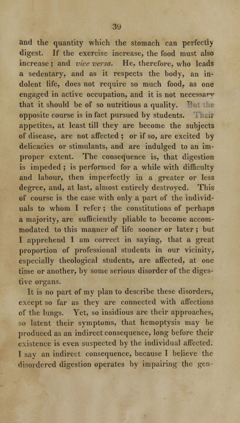 and the quantity which the stomach can perfectly digest. If the exercise increase, the food must also increase ; and vice versa. He, therefore, who leads a sedentary, and as it respects the hody, an in- dolent life, does not require so much food, as one engaged in active occupation, and it is not necessa^v that it should be of so nutritious a quality, opposite course is in fact pursued by students. Y. edl appetites, at least till they are become the subjects of disease, are not affected ; or if so, are excited by delicacies or stimulants, and are indulged to an im- proper extent. The consequence is, that digestion is impeded ; is performed for a while with difficulty and labour, then imperfectly in a greater or less degree, and, at last, almost entirely destroyed. This of course is the case with only a part of the individ- uals to whom I refer; the constitutions of perhaps a majority, are sufficiently pliable to become accom- modated to this manner of life sooner or later; but I apprehend I am correct in saying, that a great proportion of professional students in our vicinity, especially theological students, are affected, at one time or another, by some serious disorder of the diges- tive organs. It is no part of my plan to describe these disorders, except so far as they are connected with affections of the lungs. Yet, so insidious are their approaches, so latent their symptoms, that hemoptysis may be produced as an indirect consequence, long before their existence is even suspected by the individual affected. I say an indirect consequence, because I believe the disordered digestion operates by impairing the gen-