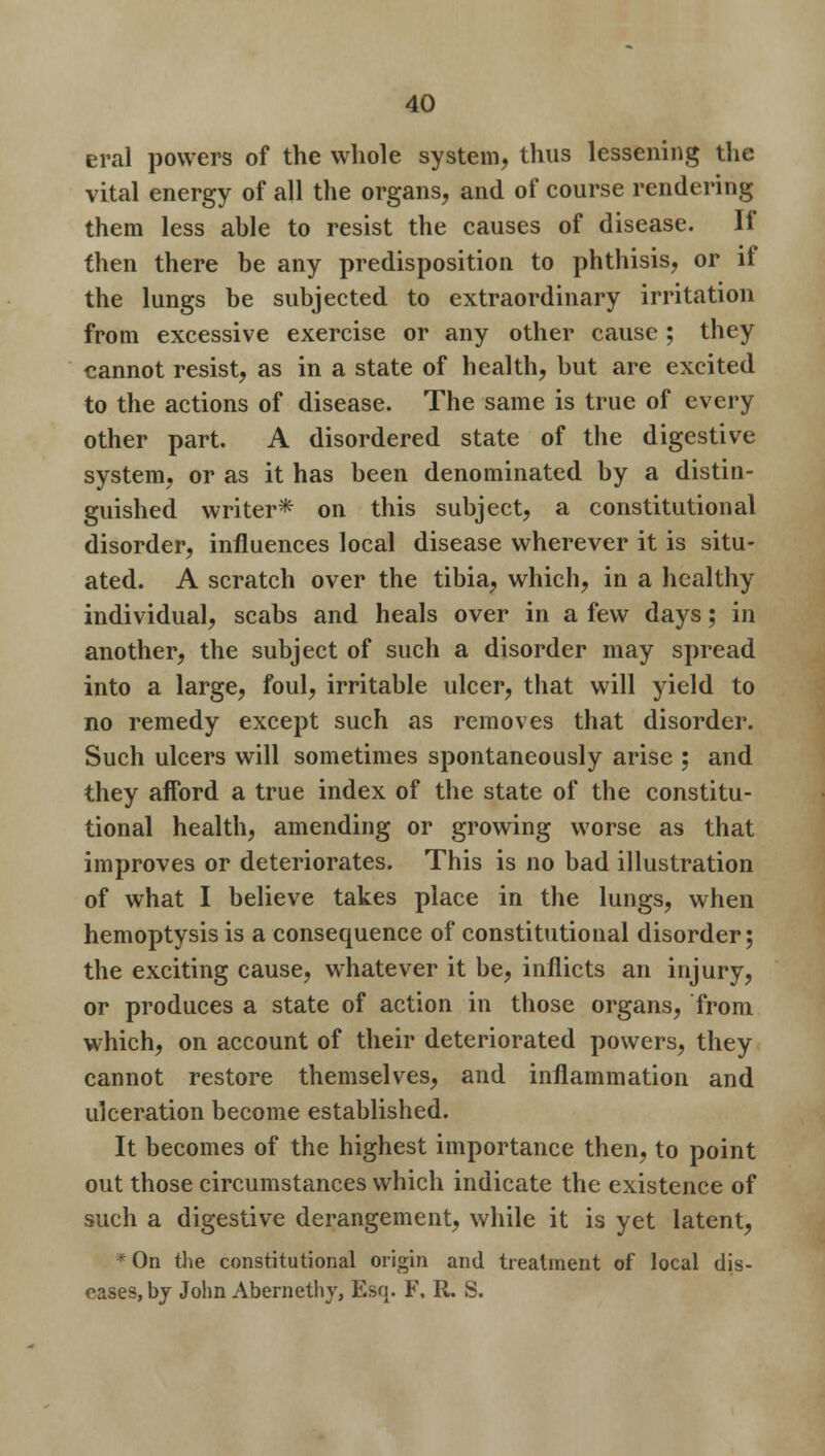 eral powers of the whole system, thus lessening the vital energy of all the organs, and of course rendering them less ahle to resist the causes of disease. If then there be any predisposition to phthisis, or if the lungs be subjected to extraordinary irritation from excessive exercise or any other cause ; they cannot resist, as in a state of health, but are excited to the actions of disease. The same is true of every other part. A disordered state of the digestive system, or as it has been denominated by a distin- guished writer* on this subject, a constitutional disorder, influences local disease wherever it is situ- ated. A scratch over the tibia, which, in a healthy individual, scabs and heals over in a few days; in another, the subject of such a disorder may spread into a large, foul, irritable ulcer, that will yield to no remedy except such as removes that disorder. Such ulcers will sometimes spontaneously arise ; and they afford a true index of the state of the constitu- tional health, amending or growing worse as that improves or deteriorates. This is no bad illustration of what I believe takes place in the lungs, when hemoptysis is a consequence of constitutional disorder; the exciting cause, whatever it be, inflicts an injury, or produces a state of action in those organs, from which, on account of their deteriorated powers, they cannot restore themselves, and inflammation and ulceration become established. It becomes of the highest importance then, to point out those circumstances which indicate the existence of such a digestive derangement, while it is yet latent, • On the constitutional origin and treatment of local dis- eases, by John Abernethy, Esq. F, R. S.