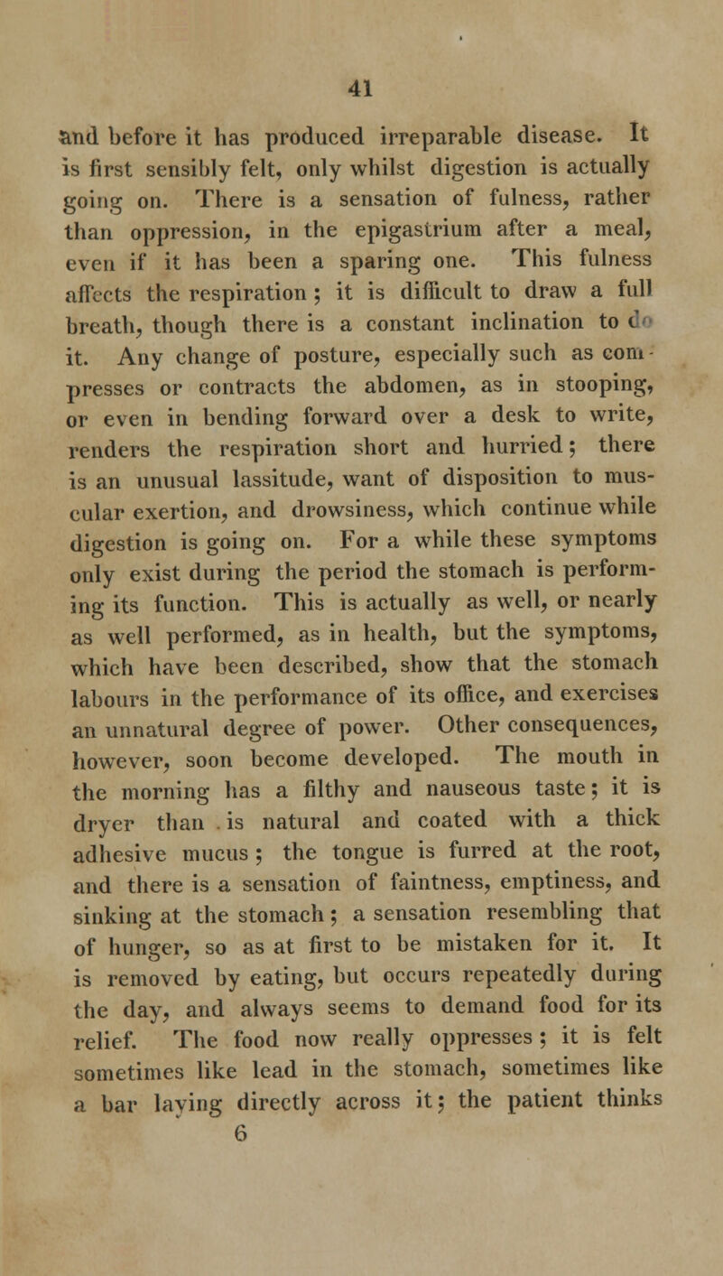 and before it has produced irreparable disease. It is first sensibly felt, only whilst digestion is actually going on. There is a sensation of fulness, rather than oppression, in the epigastrium after a meal, even if it has been a sparing one. This fulness affects the respiration ; it is difficult to draw a full breath, though there is a constant inclination to t it. Any change of posture, especially such as com - presses or contracts the abdomen, as in stooping, or even in bending forward over a desk to write, renders the respiration short and hurried; there is an unusual lassitude, want of disposition to mus- cular exertion, and drowsiness, which continue while digestion is going on. For a while these symptoms only exist during the period the stomach is perform- ing its function. This is actually as well, or nearly as well performed, as in health, but the symptoms, which have been described, show that the stomach labours in the performance of its office, and exercises an unnatural degree of power. Other consequences, however, soon become developed. The mouth in the morning has a filthy and nauseous taste; it is dryer than is natural and coated with a thick adhesive mucus ; the tongue is furred at the root, and there is a sensation of faintness, emptiness, and sinking at the stomach; a sensation resembling that of hunger, so as at first to be mistaken for it. It is removed by eating, but occurs repeatedly during the day, and always seems to demand food for its relief. The food now really oppresses ; it is felt sometimes like lead in the stomach, sometimes like a bar laying directly across it; the patient thinks 6