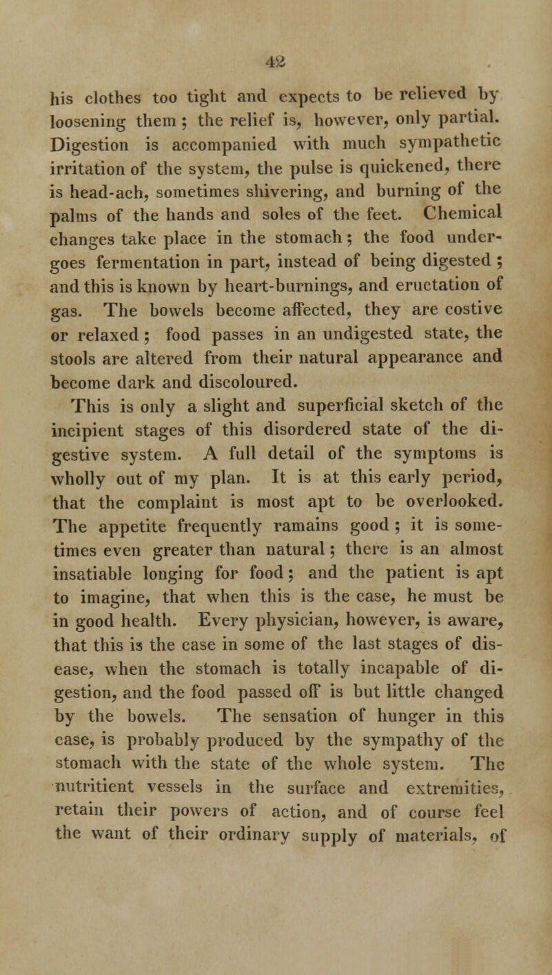 AM his clothes too tight and expects to be relieved un- loosening them ; the relief is, however, only partial. Digestion is accompanied with much sympathetic irritation of the system, the pulse is quickened, there is head-ach, sometimes shivering, and burning of the palms of the hands and soles of the feet. Chemical changes take place in the stomach; the food under- goes fermentation in part, instead of being digested ; and this is known by heart-burnings, and eructation of gas. The bowels become affected, they are costive or relaxed ; food passes in an undigested state, the stools are altered from their natural appearance and become dark and discoloured. This is only a slight and superficial sketch of the incipient stages of this disordered state of the di- gestive system. A full detail of the symptoms is wholly out of my plan. It is at this early period, that the complaint is most apt to be overlooked. The appetite frequently ramains good ; it is some- times even greater than natural; there is an almost insatiable longing for food; and the patient is apt to imagine, that when this is the case, he must be in good health. Every physician, however, is aware, that this is the case in some of the last stages of dis- ease, when the stomach is totally incapable of di- gestion, and the food passed off is but little changed by the bowels. The sensation of hunger in this ease, is probably produced by the sympathy of the stomach with the state of the whole system. The nutritient vessels in the surface and extremities, retain their powers of action, and of course feel the want of their ordinary supply of materials, of