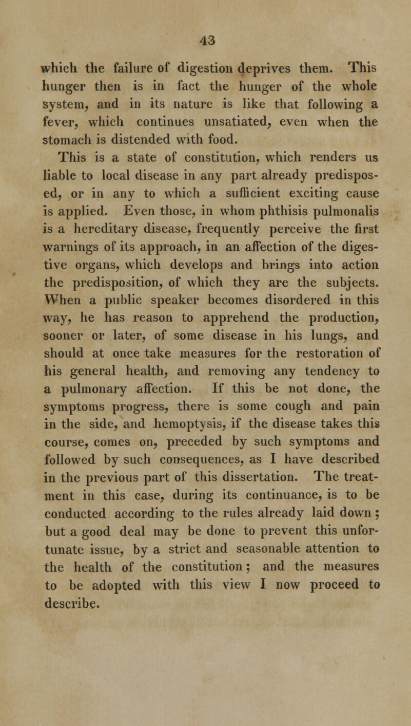 which the failure of digestion deprives them. This hunger then is in fact the hunger of the whole system, and in its nature is like that following a fever, which continues unsatiated, even when the stomach is distended with food. This is a state of constitution, which renders us liable to local disease in any part already predispos- ed, or in any to which a sufficient exciting cause is applied. Even those, in whom phthisis pulmonalis is a hereditary disease, frequently perceive the first warnings of its approach, in an affection of the diges- tive organs, which develops and brings into action the predisposition, of which they are the subjects. When a public speaker becomes disordered in this way, he has reason to apprehend the production, sooner or later, of some disease in his lungs, and should at once take measures for the restoration of his general health, and removing any tendency to a pulmonary affection. If this be not done, the symptoms progress, there is some cough and pain in the side, and hemoptysis, if the disease takes this course, comes on, preceded by such symptoms and followed by such consequences, as I have described in the previous part of this dissertation. The treat- ment in this case, during its continuance, is to be conducted according to the rules already laid down; but a good deal may be done to prevent this unfor- tunate issue, by a strict and seasonable attention to the health of the constitution; and the measures to be adopted with this view I now proceed to describe.