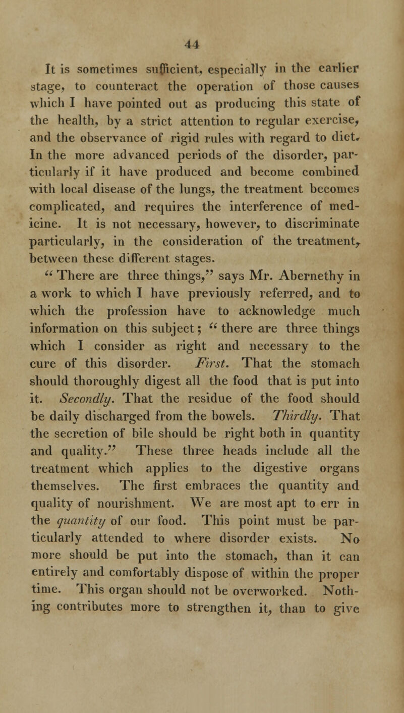 It is sometimes sufficient, especially in the earlier stage, to counteract the operation of those causes which I have pointed out as producing this state of the health, by a strict attention to regular exercise, and the observance of rigid rules with regard to diet* In the more advanced periods of the disorder, par- ticularly if it have produced and become combined with local disease of the lungs, the treatment becomes complicated, and requires the interference of med- icine. It is not necessary, however, to discriminate particularly, in the consideration of the treatment,, between these different stages.  There are three things, says Mr. Abernethy in a work to which I have previously referred, and to which the profession have to acknowledge much information on this subject; i( there are three things which I consider as right and necessary to the cure of this disorder. First. That the stomach should thoroughly digest all the food that is put into it. Secondly. That the residue of the food should be daily discharged from the bowels. Thirdly. That the secretion of bile should be right both in quantity and quality. These three heads include all the treatment which applies to the digestive organs themselves. The first embraces the quantity and quality of nourishment. We are most apt to err in the quantity of our food. This point must be par- ticularly attended to where disorder exists. No more should be put into the stomach, than it can entirely and comfortably dispose of within the proper time. This organ should not be overworked. Noth- ing contributes more to strengthen it, than to give