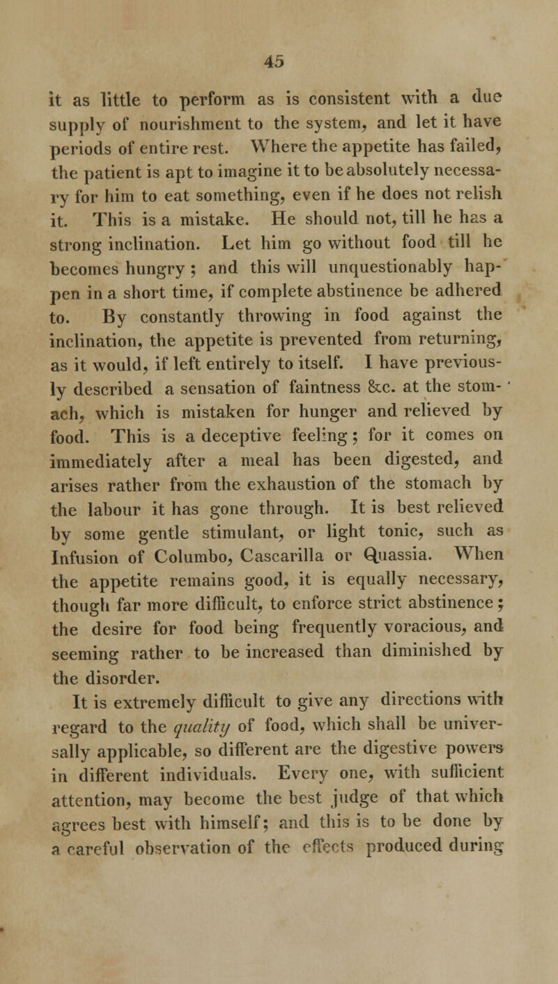 it as little to perform as is consistent with a due supply of nourishment to the system, and let it have periods of entire rest. Where the appetite has failed, the patient is apt to imagine it to be absolutely necessa- ry for him to eat something, even if he does not relish it. This is a mistake. He should not, till he has a strong inclination. Let him go without food till he becomes hungry ; and this will unquestionably hap- pen in a short time, if complete abstinence be adhered to. By constantly throwing in food against the inclination, the appetite is prevented from returning, as it would, if left entirely to itself. I have previous- ly described a sensation of faintness &c. at the stom- ach, which is mistaken for hunger and relieved by food. This is a deceptive feeling 5 for it comes on immediately after a meal has been digested, and arises rather from the exhaustion of the stomach by the labour it has gone through. It is best relieved by some gentle stimulant, or light tonic, such as Infusion of Columbo, Cascarilla or Quassia. When the appetite remains good, it is equally necessary, though far more difficult, to enforce strict abstinence; the desire for food being frequently voracious, and seeming rather to be increased than diminished by the disorder. It is extremely difficult to give any directions with regard to the quality of food, which shall be univer- sally applicable, so different are the digestive powers in different individuals. Every one, with sufficient attention, may become the best judge of that which agrees best with himself; and this is to be done by a rareful observation of the effects produced during