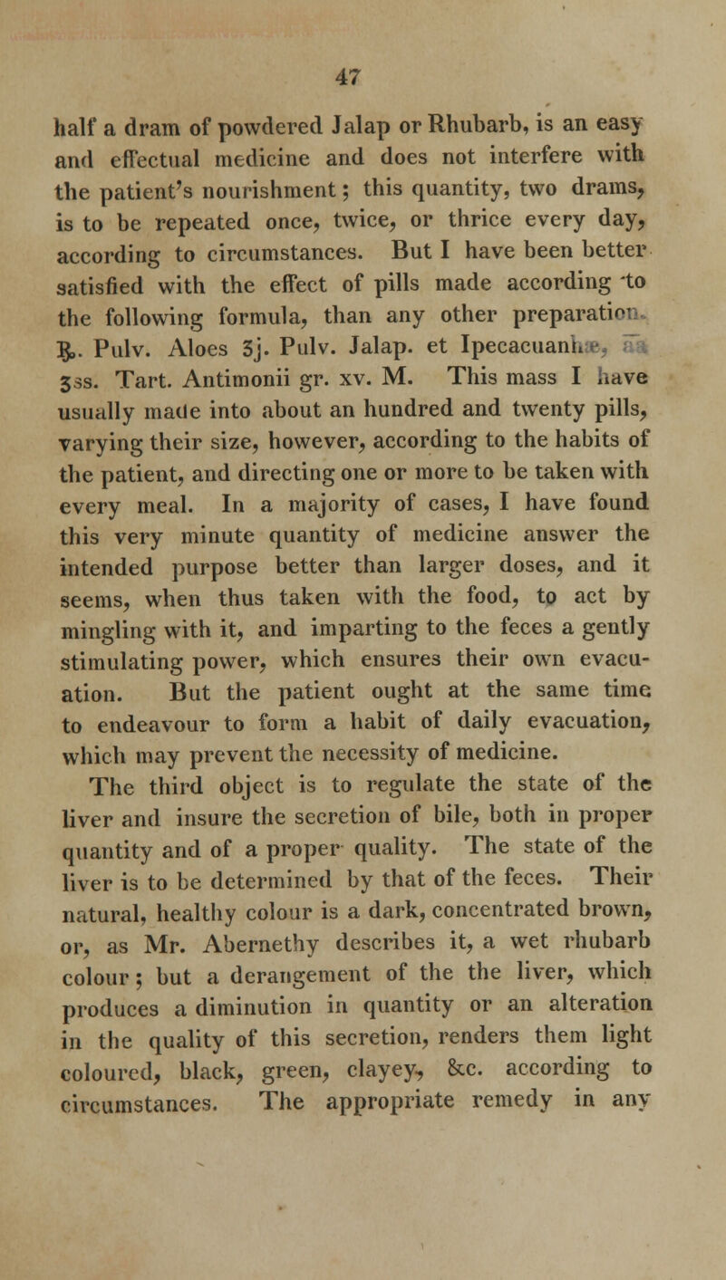 half a dram of powdered Jalap or Rhubarb, is an easy and effectual medicine and does not interfere with the patient's nourishment; this quantity, two drams, is to be repeated once, twice, or thrice every day, according to circumstances. But I have been better satisfied with the effect of pills made according to the following formula, than any other preparati<- §,. Pulv. Aloes 3j. Pulv. Jalap, et Ipecacuani. 33s. Tart. Antimonii gr. xv. M. This mass I have usually made into about an hundred and twenty pills, varying their size, however, according to the habits of the patient, and directing one or more to be taken with every meal. In a majority of cases, I have found this very minute quantity of medicine answer the intended purpose better than larger doses, and it seems, when thus taken with the food, to act by mingling with it, and imparting to the feces a gently stimulating power, which ensures their own evacu- ation. But the patient ought at the same time to endeavour to form a habit of daily evacuation, which may prevent the necessity of medicine. The third object is to regulate the state of the liver and insure the secretion of bile, both in proper quantity and of a proper quality. The state of the liver is to be determined by that of the feces. Their natural, healthy colour is a dark, concentrated brown, or, as Mr. Abernethy describes it, a wet rhubarb colour; but a derangement of the the liver, which produces a diminution in quantity or an alteration in the quality of this secretion, renders them light coloured, black, green, clayey, &c. according to circumstances. The appropriate remedy in any