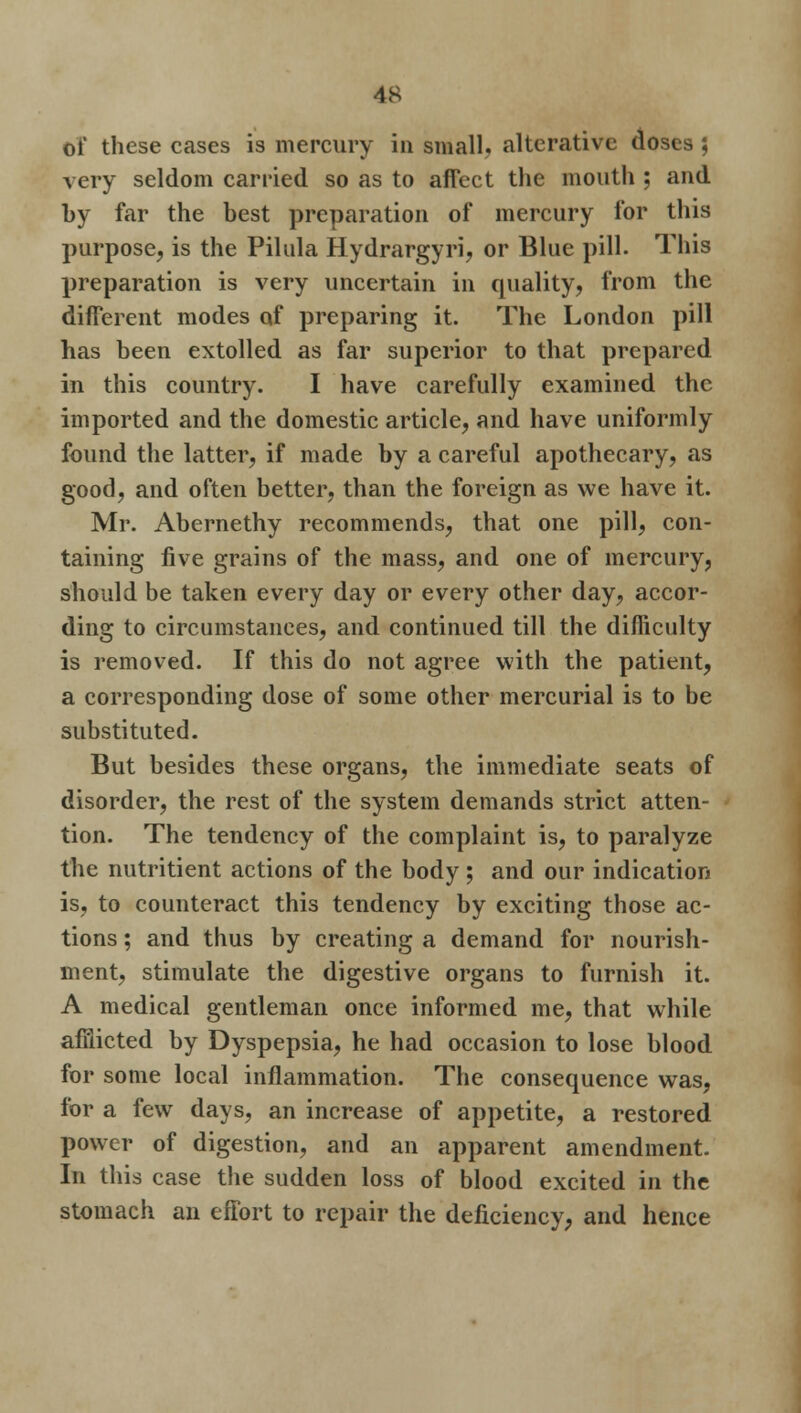 oi these cases is mercury in small, alterative doses ; very seldom carried so as to affect the mouth ; and by far the best preparation of mercury for this purpose, is the Pilula Hydrargyria or Blue pill. This preparation is very uncertain in quality, from the different modes of preparing it. The London pill has been extolled as far superior to that prepared in this country. I have carefully examined the imported and the domestic article, and have uniformly found the latter, if made by a careful apothecary, as good, and often better, than the foreign as we have it. Mr. Abernethy recommends, that one pill, con- taining five grains of the mass, and one of mercury, should be taken every day or every other day, accor- ding to circumstances, and continued till the difficulty is removed. If this do not agree with the patient, a corresponding dose of some other mercurial is to be substituted. But besides these organs, the immediate seats of disorder, the rest of the system demands strict atten- tion. The tendency of the complaint is, to paralyze the nutritient actions of the body ; and our indication is, to counteract this tendency by exciting those ac- tions ; and thus by creating a demand for nourish- ment, stimulate the digestive organs to furnish it. A medical gentleman once informed me, that while afflicted by Dyspepsia, he had occasion to lose blood for some local inflammation. The consequence was, for a few days, an increase of appetite, a restored power of digestion, and an apparent amendment. In this case the sudden loss of blood excited in the stomach an effort to repair the deficiency, and hence