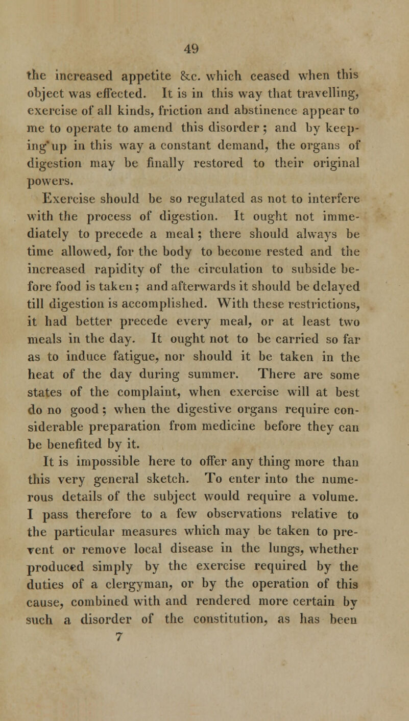 the increased appetite &c. which ceased when this object was effected. It is in this way that travelling, exercise of all kinds, friction and abstinence appear to me to operate to amend this disorder ; and by keep- ing* up in this way a constant demand, the organs of digestion may be finally restored to their original powers. Exercise should be so regulated as not to interfere with the process of digestion. It ought not imme- diately to precede a meal; there should always be time allowed, for the body to become rested and the increased rapidity of the circulation to subside be- fore food is taken; and afterwards it should be delayed till digestion is accomplished. With these restrictions, it had better precede every meal, or at least two meals in the day. It ought not to be carried so far as to induce fatigue, nor should it be taken in the heat of the day during summer. There are some states of the complaint, when exercise will at best do no good; when the digestive organs require con- siderable preparation from medicine before they can be benefited by it. It is impossible here to offer any thing more than this very general sketch. To enter into the nume- rous details of the subject would require a volume. I pass therefore to a few observations relative to the particular measures which may be taken to pre- vent or remove local disease in the lungs, whether produced simply by the exercise required by the duties of a clergyman, or by the operation of this cause, combined with and rendered more certain by such a disorder of the constitution, as has been 7