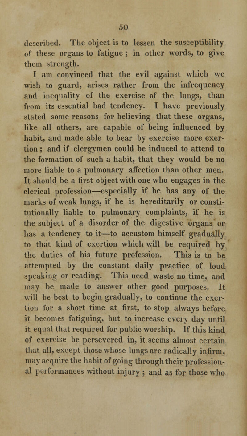 described. The object is to lessen the susceptibility of these organs to fatigue ; in other words, to give them strength. I am convinced that the evil against which we wish to guard, arises rather from the infrequency and inequality of the exercise of the lungs, than from its essential bad tendency. I have previously stated some reasons for believing that these organs, like all others, are capable of being influenced by habit, and made able to bear by exercise more exer- tion ; and if clergymen could be induced to attend to the formation of such a habit, that they would be no more liable to a pulmonary affection than other men. It should be a first object with one who engages in the clerical profession—especially if he has any of the marks of weak lungs, if he is hereditarily or consti- tutionally liable to pulmonary complaints, if he is the subject of a disorder of the digestive organs or has a tendency to it—to accustom himself gradually to that kind of exertion which will be required by the duties of his future profession. This is to be attempted by the constant daily practice of loud speaking or reading. This need waste no time, and may be made to answer other good purposes. It will be best to begin gradually, to continue the exer- tion for a short time at first, to stop always before it becomes fatiguing, but to increase every day until it equal that required for public worship. If this kind of exercise be persevered in, it seems almost certain that all, except those whose lungs are radically infirm, may acquire the habit of going through their profession- al performances without injury ; and as for those who