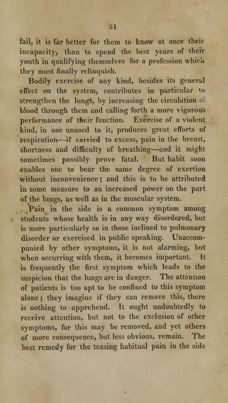 fail, it is far better for them to know at once their incapacity, than to spend the best years of their youth in qualifying themselves for a profession which they must finally relinquish. Bodily exercise of any kind, besides its general effect on the system, contributes in particular to strengthen the lungs, by increasing the circulation o( blood through them and calling forth a more vigorous performance of their function. Exercise of a violent kind, in one unused to it, produces great efforts of respiration—if carried to excess, pain in the breast, shortness and difficulty of breathing—and it might sometimes possibly prove fatal. But habit soon enables one to bear the same degree of exertion without inconvenience; and this is to be attributed in some measure to an increased power on the part of the lungs, as well as in the muscular system. Pain in the side is a common symptom among students whose health is in any way disordered, but is more particularly so in those inclined to pulmonary disorder or exercised in public speaking. Unaccom- panied by other symptoms, it is not alarming, but when occurring with them, it becomes important. It is frequently the first symptom which leads to the suspicion that the lungs are in danger. The attention of patients is too apt to be confined to this symptom alone; they imagine if they can remove this, there is nothing to apprehend. It ought undoubtedly to receive attention, but not to the exclusion of other symptoms, for this may be removed, and yet others of more consequence, but less obvious, remain. The best remedy for the teasing habitual pain in the side