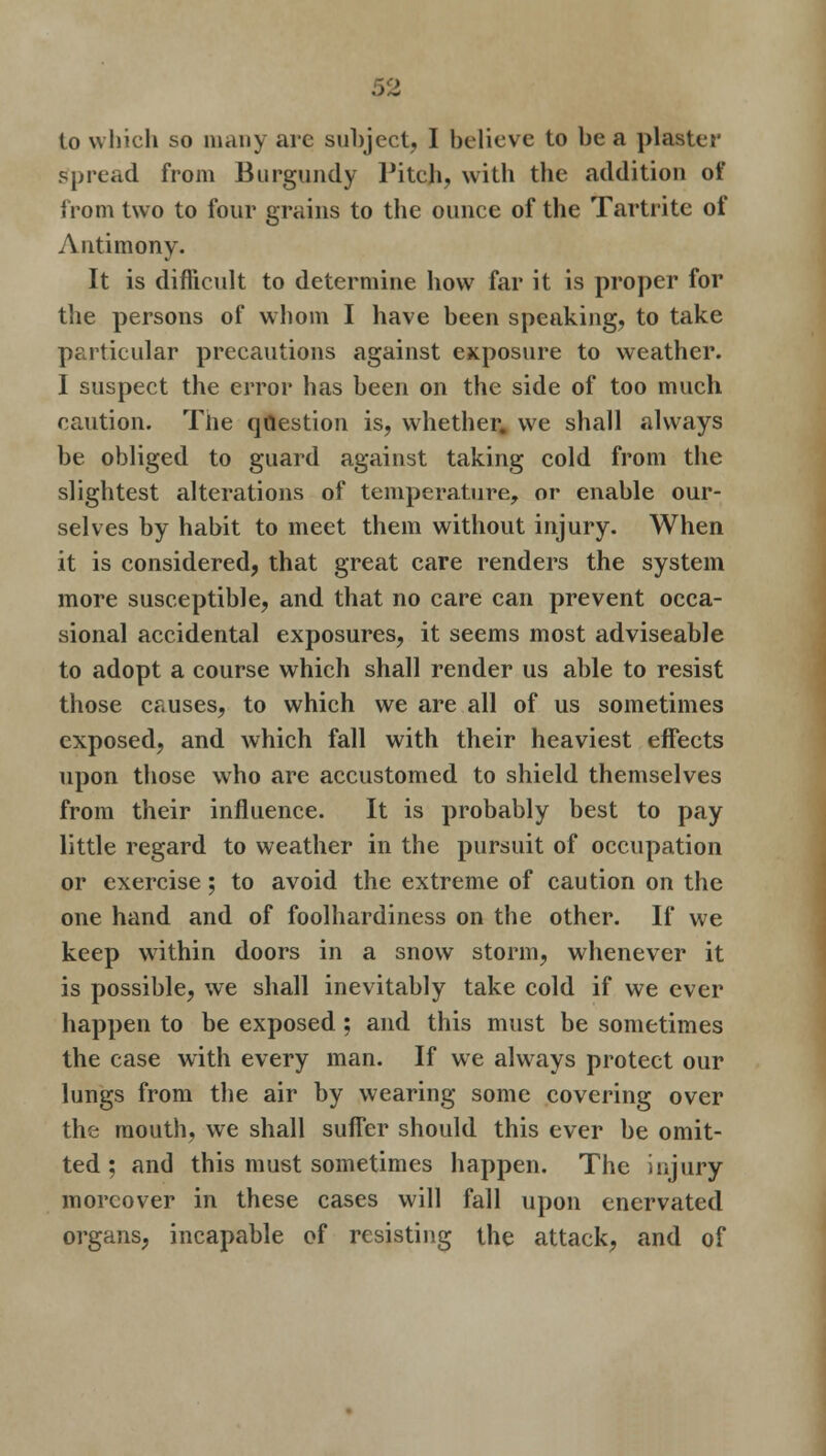 to which so many are subject, I believe to be a plaster spread from Burgundy Pitch, with the addition of from two to four grains to the ounce of the Tar trite of Antimony. It is difficult to determine how far it is proper for the persons of whom I have been speaking, to take particular precautions against exposure to weather. I suspect the error has been on the side of too much caution. The question is, whether, we shall always be obliged to guard against taking cold from the slightest alterations of temperature, or enable our- selves by habit to meet them without injury. When it is considered, that great care renders the system more susceptible, and that no care can prevent occa- sional accidental exposures, it seems most adviseable to adopt a course which shall render us able to resist those causes, to which we are all of us sometimes exposed, and which fall with their heaviest effects upon those who are accustomed to shield themselves from their influence. It is probably best to pay little regard to weather in the pursuit of occupation or exercise; to avoid the extreme of caution on the one hand and of foolhardiness on the other. If we keep within doors in a snow storm, whenever it is possible, we shall inevitably take cold if we ever happen to be exposed: and this must be sometimes the case with every man. If we always protect our lungs from the air by wearing some covering over the mouth, we shall suffer should this ever be omit- ted; and this must sometimes happen. The injury moreover in these cases will fall upon enervated organs, incapable of resisting the attack, and of