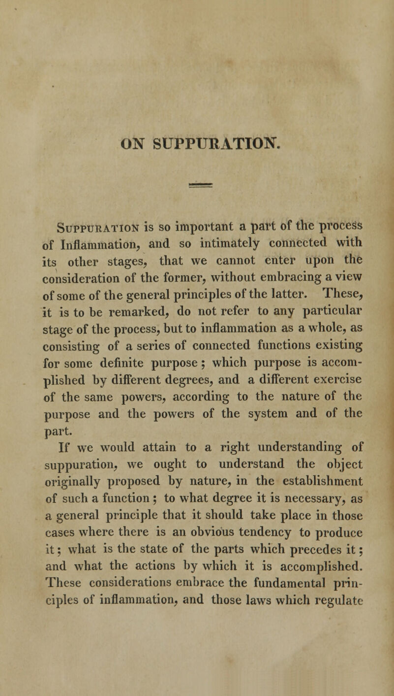 ON SUPPURATION. Suppuration is so important a part of the process of Inflammation, and so intimately connected with its other stages, that we cannot enter upon the consideration of the former, without embracing a view of some of the general principles of the latter. These, it is to be remarked, do not refer to any particular stage of the process, but to inflammation as a whole, as consisting of a series of connected functions existing for some definite purpose; which purpose is accom- plished by different degrees, and a different exercise of the same powers, according to the nature of the purpose and the powers of the system and of the part. If we would attain to a right understanding of suppuration, we ought to understand the object originally proposed by nature, in the establishment of such a function ; to what degree it is necessary, as a general principle that it should take place in those cases where there is an obvious tendency to produce it; what is the state of the parts which precedes it; and what the actions by which it is accomplished. These considerations embrace the fundamental prin- ciples of inflammation, and those laws which regulate