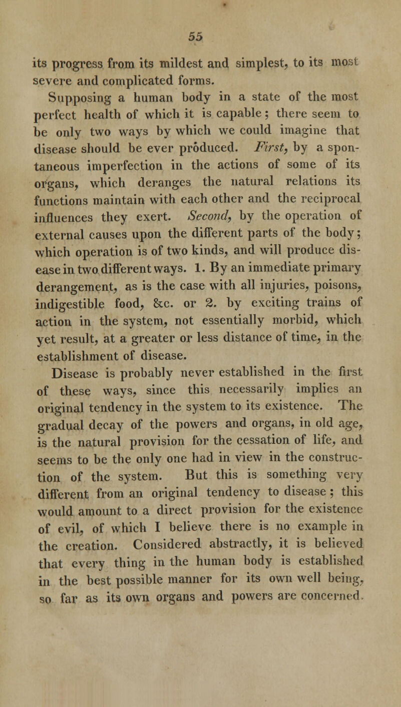 its progress from its mildest and simplest, to its most severe and complicated forms. Supposing a human body in a state of the most perfect health of which it is capable; there seem to be only two ways by which we could imagine that disease should be ever produced. First, by a spon- taneous imperfection in the actions of some of its organs, which deranges the natural relations its functions maintain with each other and the reciprocal influences they exert. Second, by the operation of external causes upon the different parts of the body; which operation is of two kinds, and will produce dis- ease in two different ways. 1. By an immediate primary derangement, as is the case with all injuries, poisons, indigestible food, &c. or 2. by exciting trains of action in the system, not essentially morbid, which yet result, at a greater or less distance of time, in the establishment of disease. Disease is probably never established in the first of these ways, since this necessarily implies an original tendency in the system to its existence. The gradual decay of the powers and organs, in old age, is the natural provision for the cessation of life, and seems to be the only one had in view in the construc- tion of the system. But this is something very different from an original tendency to disease; this would amount to a direct provision for the existence of evil, of which I believe there is no example in the creation. Considered abstractly, it is believed that every thing in the human body is established in the best possible manner for its own well being, so far as its own organs and powers are concerned
