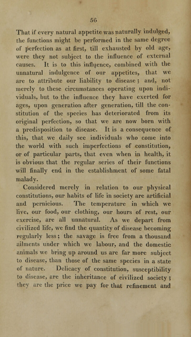 That if every natural appetite was naturally indulged, the functions might be performed in the same degree of perfection as at first, till exhausted by old age, were they not subject to the influence of external causes. It is to this influence, combined with the unnatural indulgence of our appetites, that we are to attribute our liability to disease ; and, not merely to these circumstances operating upon indi- viduals, but to the influence they have exerted for ages, upon generation after generation, till the con- stitution of the species has deteriorated from its original perfection, so that we are now born with a predisposition to disease. It is a consequence of this, that we daily see individuals who come into the world with such imperfections of constitution, or of particular parts, that even when in health, it is obvious that the regular series of their functions will finally end in the establishment of some fatal malady. Considered merely in relation to our physical constitutions, our habits of life in society are artificial and pernicious. The temperature in which we live, our food, our clothing, our hours of rest, our exercise, are all unnatural. As we depart from civilized life, we find the quantity of disease becoming regularly less; the savage is free from a thousand ailments under which we labour, and the domestic animals we bring up around us are far more subject to disease, than those of the same species in a state of nature. Delicacy of constitution, susceptibility to disease, are the inheritance of civilized society ; they are the price we pay for that refinement and