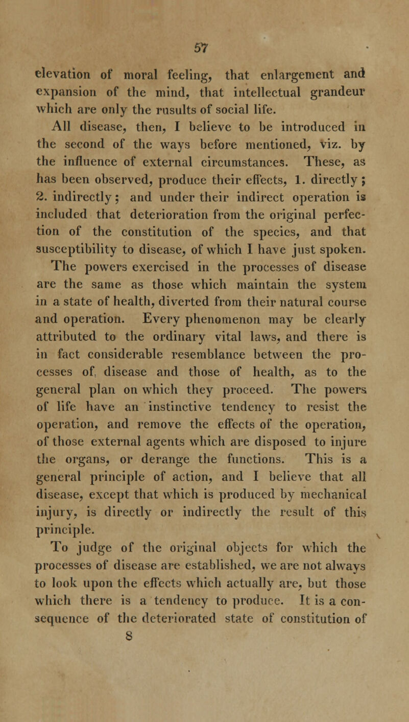 elevation of moral feeling, that enlargement and expansion of the mind, that intellectual grandeur which are only the rusults of social life. All disease, then, I believe to be introduced in the second of the ways before mentioned, viz. by the influence of external circumstances. These, as has been observed, produce their effects, 1. directly ; 2. indirectly; and under their indirect operation is included that deterioration from the original perfec- tion of the constitution of the species, and that susceptibility to disease, of which I have just spoken. The powers exercised in the processes of disease are the same as those which maintain the system in a state of health, diverted from their natural course and operation. Every phenomenon may be clearly attributed to the ordinary vital laws, and there is in fact considerable resemblance between the pro- cesses of. disease and those of health, as to the general plan on which they proceed. The powers, of life have an instinctive tendency to resist the operation, and remove the effects of the operation, of those external agents which are disposed to injure the organs, or derange the functions. This is a general principle of action, and I believe that all disease, except that which is produced by mechanical injury, is directly or indirectly the result of this principle. To judge of the original objects for which the processes of disease are established, we are not always to look upon the effects which actually are, but those which there is a tendency to produce. It is a con- sequence of the deteriorated state of constitution of 8