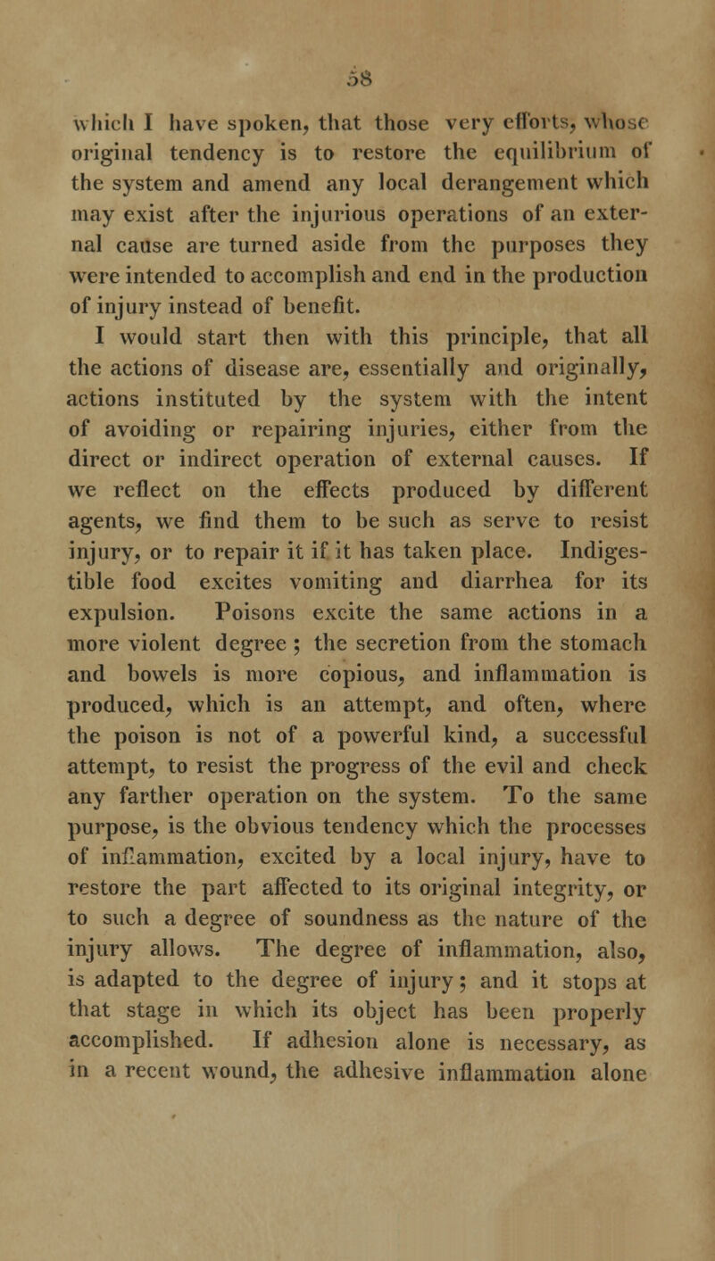 original tendency is to restore the equilibrium of the system and amend any local derangement which may exist after the injurious operations of an exter- nal cause are turned aside from the purposes they were intended to accomplish and end in the production of injury instead of benefit. I would start then with this principle, that all the actions of disease are, essentially and originally, actions instituted by the system with the intent of avoiding or repairing injuries, either from the direct or indirect operation of external causes. If we reflect on the effects produced by different agents, we find them to be such as serve to resist injury, or to repair it if it has taken place. Indiges- tible food excites vomiting and diarrhea for its expulsion. Poisons excite the same actions in a more violent degree ; the secretion from the stomach and bowels is more copious, and inflammation is produced, which is an attempt, and often, where the poison is not of a powerful kind, a successful attempt, to resist the progress of the evil and check any farther operation on the system. To the same purpose, is the obvious tendency which the processes of inflammation, excited by a local injury, have to restore the part affected to its original integrity, or to such a degree of soundness as the nature of the injury allows. The degree of inflammation, also, is adapted to the degree of injury; and it stops at that stage in which its object has been properly accomplished. If adhesion alone is necessary, as in a recent wound, the adhesive inflammation alone