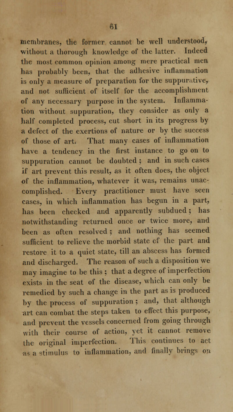 membranes, the former cannot be well understood, without a thorough knowledge of the latter. Indeed the most common opinion among mere practical men has probably been, that the adhesive inflammation is only a measure of preparation for the suppurative, and not suflicient of itself for the accomplishment of any necessary purpose in the system. Inflamma- tion without suppuration, they consider as only a half completed process, cut short in its progress by a defect of the exertions of nature or by the success of those of art. That many cases of inflammation have a tendency in the first instance to go on to suppuration cannot be doubted ; and in such cases if art prevent this result, as it often does, the object of the inflammation, whatever it was, remains unac- complished. Every practitioner must have seen cases, in which inflammation has begun in a part, has been checked and apparently subdued; has notwithstanding returned once or twice more, and been as often resolved; and nothing has seemed suflicient to relieve the morbid state cf the part and restore it to a quiet state, till an abscess has formed and discharged. The reason of such a disposition we may imagine to be this ; that a degree of imperfection exists in the seat of the disease, which can only be remedied by such a change in the part as is produced by the process of suppuration ; and, that although art can combat the steps taken to effect this purpose, and prevent the vessels concerned from going through with their course of action, yet it cannot remove the original imperfection. This continues to act as a stimulus to inflammation, and finally brings on