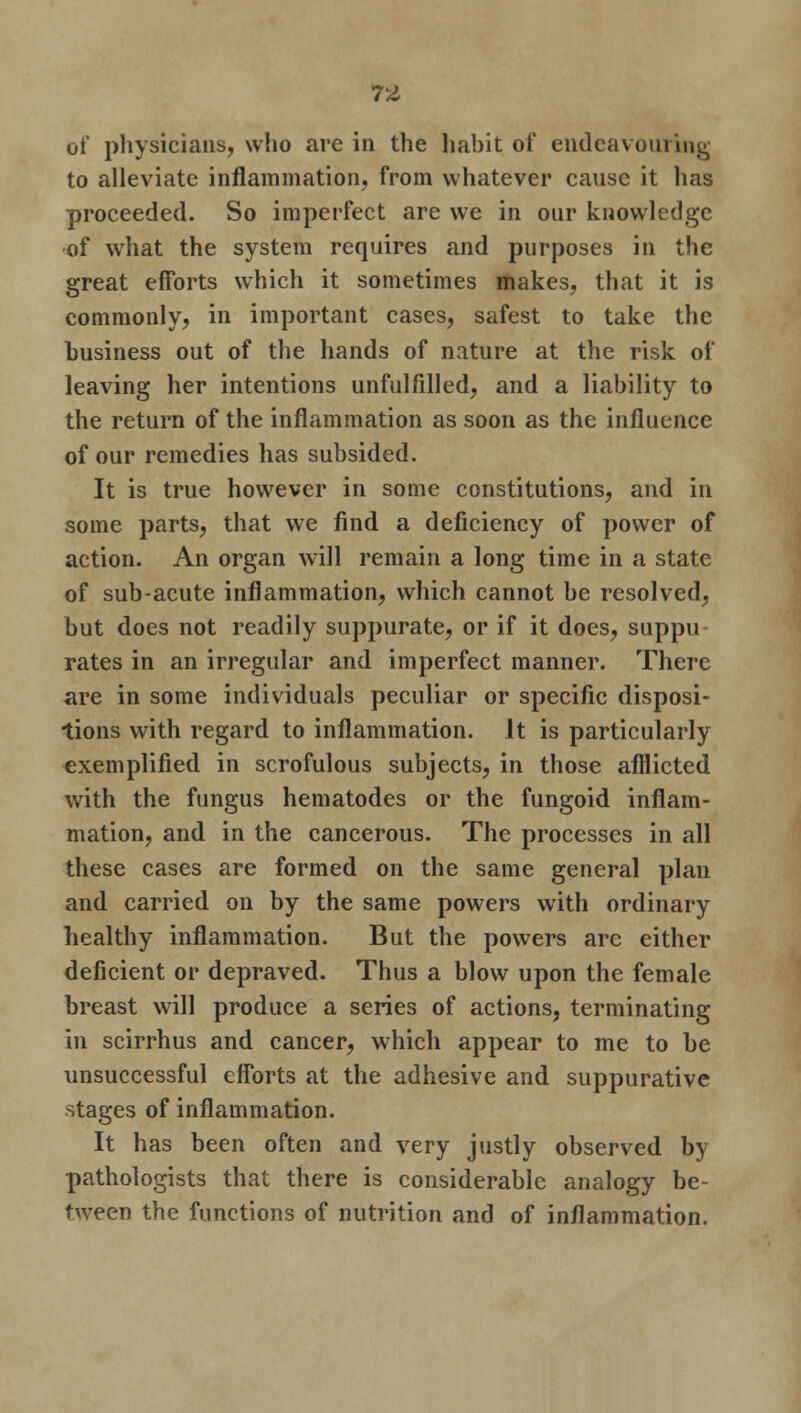 of physicians, who are in the habit of endeavouring to alleviate inflammation, from whatever cause it has proceeded. So imperfect are we in our knowledge of what the system requires and purposes in the great efforts which it sometimes makes, that it is commonly, in important cases, safest to take the business out of the hands of nature at the risk of leaving her intentions unfulfilled, and a liability to the return of the inflammation as soon as the influence of our remedies has subsided. It is true however in some constitutions, and in some parts, that we find a deficiency of power of action. An organ will remain a long time in a state of sub-acute inflammation, which cannot be resolved, but does not readily suppurate, or if it does, suppu- rates in an irregular and imperfect manner. There are in some individuals peculiar or specific disposi- tions with regard to inflammation, it is particularly exemplified in scrofulous subjects, in those afflicted with the fungus hematodes or the fungoid inflam- mation, and in the cancerous. The processes in all these cases are formed on the same general plan and carried on by the same powers with ordinary healthy inflammation. But the powers are either deficient or depraved. Thus a blow upon the female breast will produce a series of actions, terminating in scirrhus and cancer, which appear to me to be unsuccessful efforts at the adhesive and suppurative stages of inflammation. It has been often and very justly observed by pathologists that there is considerable analogy be- tween the functions of nutrition and of inflammation.