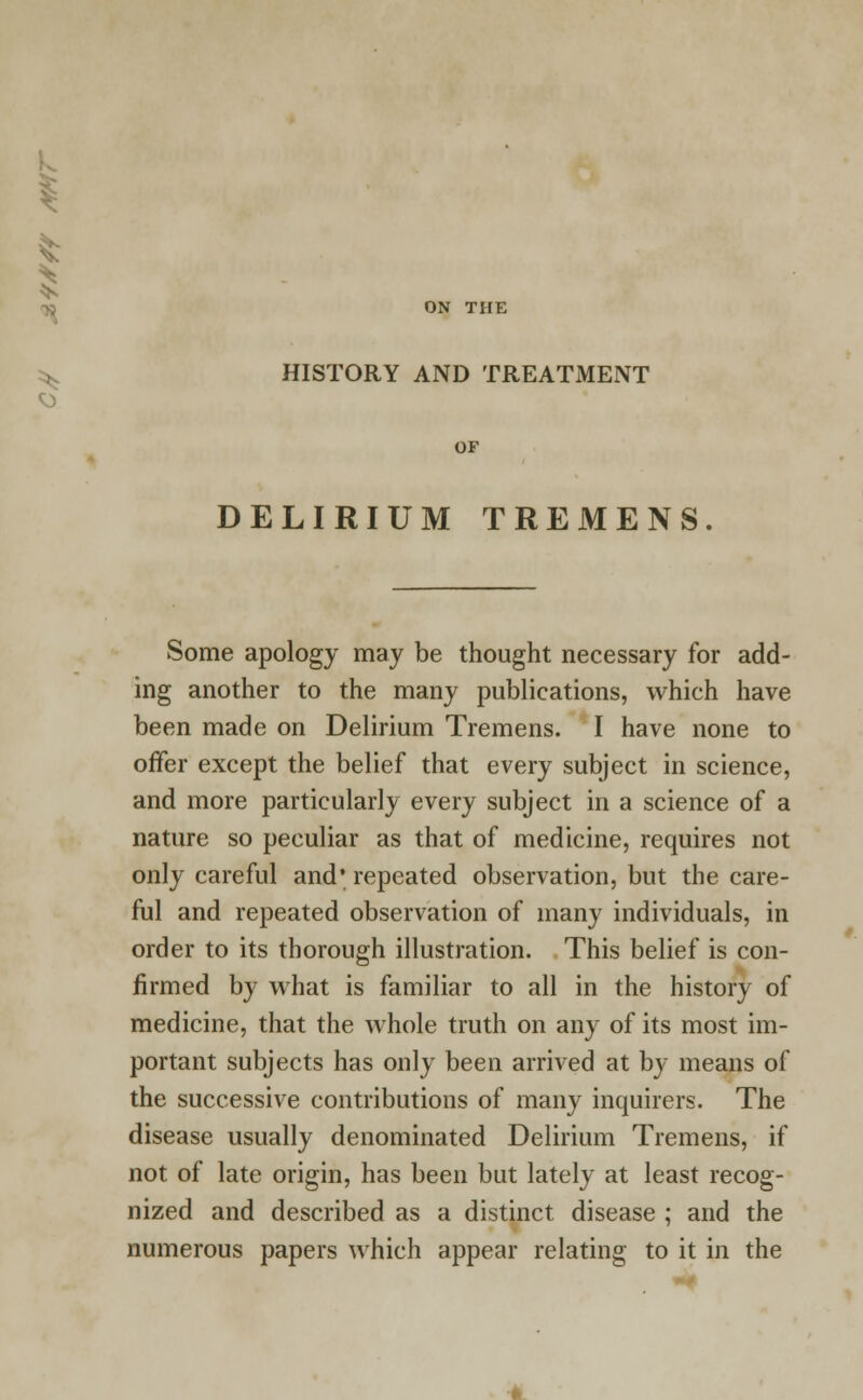 k ON THE ^ HISTORY AND TREATMENT OF DELIRIUM TREMENS Some apology may be thought necessary for add- ing another to the many publications, which have been made on Delirium Tremens. I have none to offer except the belief that every subject in science, and more particularly every subject in a science of a nature so peculiar as that of medicine, requires not only careful and* repeated observation, but the care- ful and repeated observation of many individuals, in order to its thorough illustration. This belief is con- firmed by what is familiar to all in the history of medicine, that the whole truth on any of its most im- portant subjects has only been arrived at by means of the successive contributions of many inquirers. The disease usually denominated Delirium Tremens, if not of late origin, has been but lately at least recog- nized and described as a distinct disease ; and the numerous papers which appear relating to it in the