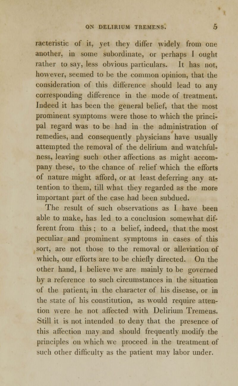 racteristic of it, jet they differ widely from one another, in some subordinate, or perhaps I ought rather to say, less obvious particulars. It has not, however, seemed to be the common opinion, that the consideration of this difference should lead to auy corresponding difference in the mode of treatment. Indeed it has been the general belief, that the most prominent symptoms were those to which the princi- pal regard was to be had in the administration of remedies, and consequently physicians have usually attempted the removal of the delirium and watchful- ness, leaving such other affections as might accom- pany these, to the chance of relief which the efforts of nature might afford, or at least deferring any at- tention to them, till what they regarded as the more important part of the case had been subdued. The result of such observations as I have been able to make, has led to a conclusion somewhat dif- ferent from this ; to a belief, indeed, that the most peculiar and prominent symptoms in cases of this sort, are not those to the removal or alleviation of which, our efforts are to be chiefly directed. On the other hand, I believe we are mainly to be governed by a reference to such circumstances in the situation of the patient, in the character of his disease, or in the state of his constitution, as would require atten- tion were he not affected with Delirium Tremens. Still it is not intended to deny that the presence of this affection may and should frequently modify the principles on which we proceed in the treatment of such other difficulty as the patient may labor under.