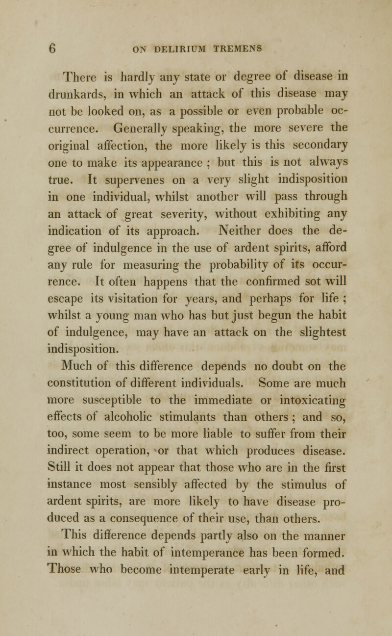 There is hardly any state or degree of disease in drunkards, in which an attack of this disease may not be looked on, as a possible or even probable oc- currence. Generally speaking, the more severe the original affection, the more likely is this secondary one to make its appearance ; but this is not always true. It supervenes on a very slight indisposition in one individual, whilst another will pass through an attack of great severity, without exhibiting any indication of its approach. Neither does the de- gree of indulgence in the use of ardent spirits, afford any rule for measuring the probability of its occur- rence. It often happens that the confirmed sot will escape its visitation for years, and perhaps for life ; whilst a young man who has but just begun the habit of indulgence, may have an attack on the slightest indisposition. Much of this difference depends no doubt on the constitution of different individuals. Some are much more susceptible to the immediate or intoxicating effects of alcoholic stimulants than others ; and so, too, some seem to be more liable to suffer from their indirect operation, or that which produces disease. Still it does not appear that those who are in the first instance most sensibly affected by the stimulus of ardent spirits, are more likely to have disease pro- duced as a consequence of their use, than others. This difference depends partly also on the manner in which the habit of intemperance has been formed. Those who become intemperate early in life, and