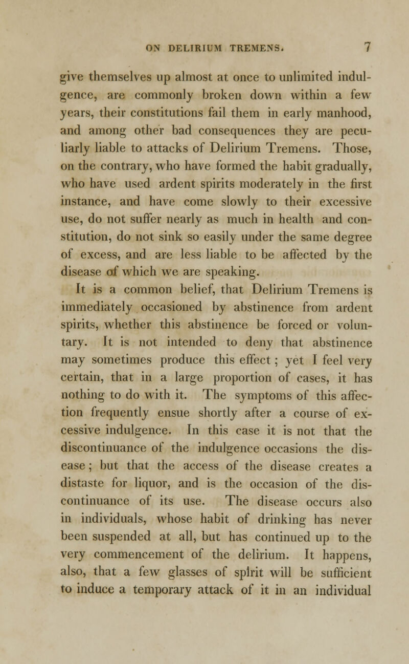 give themselves up almost at once to unlimited indul- gence, are commonly broken down within a few years, their constitutions fail them in early manhood, and among other bad consequences they are pecu- liarly liable to attacks of Delirium Tremens. Those, on the contrary, who have formed the habit gradually, who have used ardent spirits moderately in the first instance, and have come slowly to their excessive use, do not suffer nearly as much in health and con- stitution, do not sink so easily under the same degree of excess, and are less liable to be affected by the disease of which we are speaking. It is a common belief, that Delirium Tremens is immediately occasioned by abstinence from ardent spirits, whether this abstinence be forced or volun- tary. It is not intended to deny that abstinence may sometimes produce this effect; yet I feel very certain, that in a large proportion of cases, it has nothing to do with it. The symptoms of this affec- tion frequently ensue shortly after a course of ex- cessive indulgence. In this case it is not that the discontinuance of the indulgence occasions the dis- ease ; but that the access of the disease creates a distaste for liquor, and is the occasion of the dis- continuance of its use. The disease occurs also in individuals, whose habit of drinking has never been suspended at all, but has continued up to the very commencement of the delirium. It happens, also, that a few glasses of spirit will be sufficient to induce a temporary attack of it in an individual