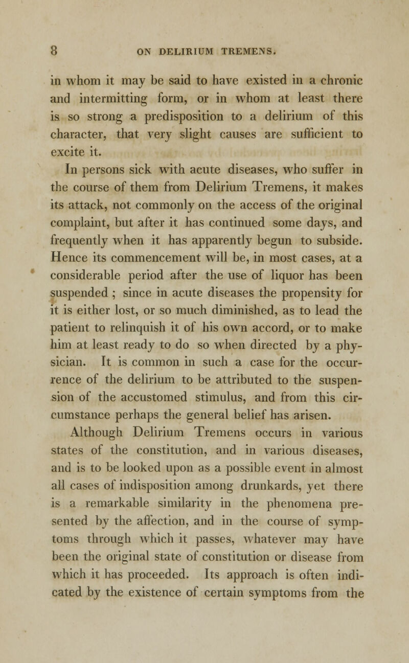 in whom it may be said to have existed in a chronic and intermitting form, or in whom at least there is so strong a predisposition to a delirium of this character, that very slight causes are sufficient to excite it. In persons sick with acute diseases, who suffer in the course of them from Delirium Tremens, it makes its attack, not commonly on the access of the original complaint, but after it has continued some days, and frequently when it has apparently begun to subside. Hence its commencement will be, in most cases, at a considerable period after the use of liquor has been suspended ; since in acute diseases the propensity for it is either lost, or so much diminished, as to lead the patient to relinquish it of his own accord, or to make him at least ready to do so when directed by a phy- sician. It is common in such a case for the occur- rence of the delirium to be attributed to the suspen- sion of the accustomed stimulus, and from this cir- cumstance perhaps the general belief has arisen. Although Delirium Tremens occurs in various states of the constitution, and in various diseases, and is to be looked upon as a possible event in almost all cases of indisposition among drunkards, yet there is a remarkable similarity in the phenomena pre- sented by the affection, and in the course of symp- toms through which it passes, whatever may have been the original state of constitution or disease from which it has proceeded. Its approach is often indi- cated by the existence of certain symptoms from the