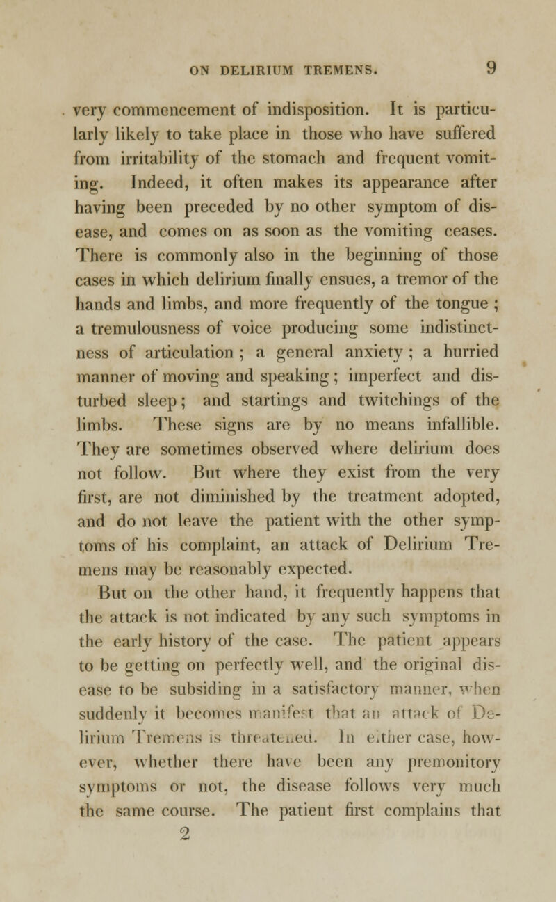 very commencement of indisposition. It is particu- larly likely to take place in those who have suffered from irritability of the stomach and frequent vomit- ing. Indeed, it often makes its appearance after having been preceded by no other symptom of dis- ease, and comes on as soon as the vomiting ceases. There is commonly also in the beginning of those cases in which delirium finally ensues, a tremor of the hands and limbs, and more frequently of the tongue ; a tremulousness of voice producing some indistinct- ness of articulation ; a general anxiety ; a hurried manner of moving and speaking ; imperfect and dis- turbed sleep; and startings and twitchings of the limbs. These signs are by no means infallible. They are sometimes observed where delirium does not follow. But where they exist from the very first, are not diminished by the treatment adopted, and do not leave the patient with the other symp- toms of his complaint, an attack of Delirium Tre- mens may be reasonably expected. But on the other hand, it frequently happens that the attack is not indicated by any such symptoms in the early history of the case. The patient appears to be getting on perfectly well, and the original dis- ease to be subsiding in a satisfactory manner, when suddcnlv it becomes manifest that an attack of De- lirium Tremens is threatened. In either case, how- ever, whether there have been any premonitory symptoms or not, the disease follows very much the same course. The patient first complains that 2