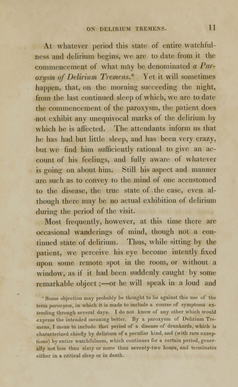 At whatever period this state of entire watchful- ness and delirium begins, we are to date from it the commencement of what may be denominated a Par- oxysm of Delirium Tremens* Yet it will sometimes happen, that, on the morning succeeding the night, from the last continued sleep of which, we are to date the commencement of the paroxysm, the patient does not exhibit any unequivocal marks of the delirium by which lie is affected. The attendants inform us that he lias had but little sleep, and has been very crazy, but we find him sufficiently rational to give an ac- count of his feelings, and fully aware of whatever is going on about him. Still his aspect and manner are such as to convey to the mind of one accustomed to the disease, the true state of the case, even al- though there may be no actual exhibition of delirium during the period of the visit. Most frequently, however, at this time there are occasional wanderings of mind, though not a con- tinued state of delirium. Thus, while sitting by the patient, we perceive his eye become intently fixed upon some remote spot in the room, or without a window, as if it had been suddenly caught by some remarkable object;—or he will speak in a loud and * Some objection may probably be tbouglit to lie against this use of the term paroxysm, in which it is made to include a course of symptoms ex- tending through several days. I do not know of any other which would express the intended meaning better. By a paroxysm of Delirium Tre- mens, I mean to include that period of a disease of drunkards, which is characterized chiefly by delirium of a peculiar kind, and (with rare excep- tions) by entire watchfulness, which continues for a certain period, gener- ally not less than sixty or more than seventy-two hours, and terminates either in a critical sleep or in death.