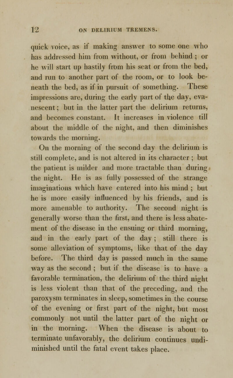 quick voice, as if making answer to some one who has addressed him from without, or from behind ; or he will start up hastily from his seat or from the bed, and run to another part of the room, or to look be- neath the bed, as if in pursuit of something. These impressions are, during the early part of the day, eva- nescent ; but in the latter part the delirium returns, and becomes constant. It increases in violence till about the middle of the night, and then diminishes towards the morning. On the morning of the second day the delirium is still complete, and is not altered in its character ; but the patient is milder and more tractable than during the night. He is as fully possessed of the strange imaginations which have entered into his mind ; but he is more easily influenced by his friends, and is more amenable to authority. The second night is generally worse than the first, and there is less abate- ment of the disease in the ensuing or third morning, and in the early part of the day; still there is some alleviation of symptoms, like that of the day before. The third day is passed much in the same way as the second ; but if the disease is to have a favorable termination, the delirium of the third night is less violent than that of the preceding, and the paroxysm terminates in sleep, sometimes in the course of the evening or first part of the night, but most commonly not until the latter part of the night or in the morning. When the disease is about to terminate unfavorably, the delirium continues undi- minished until the fatal event takes place.