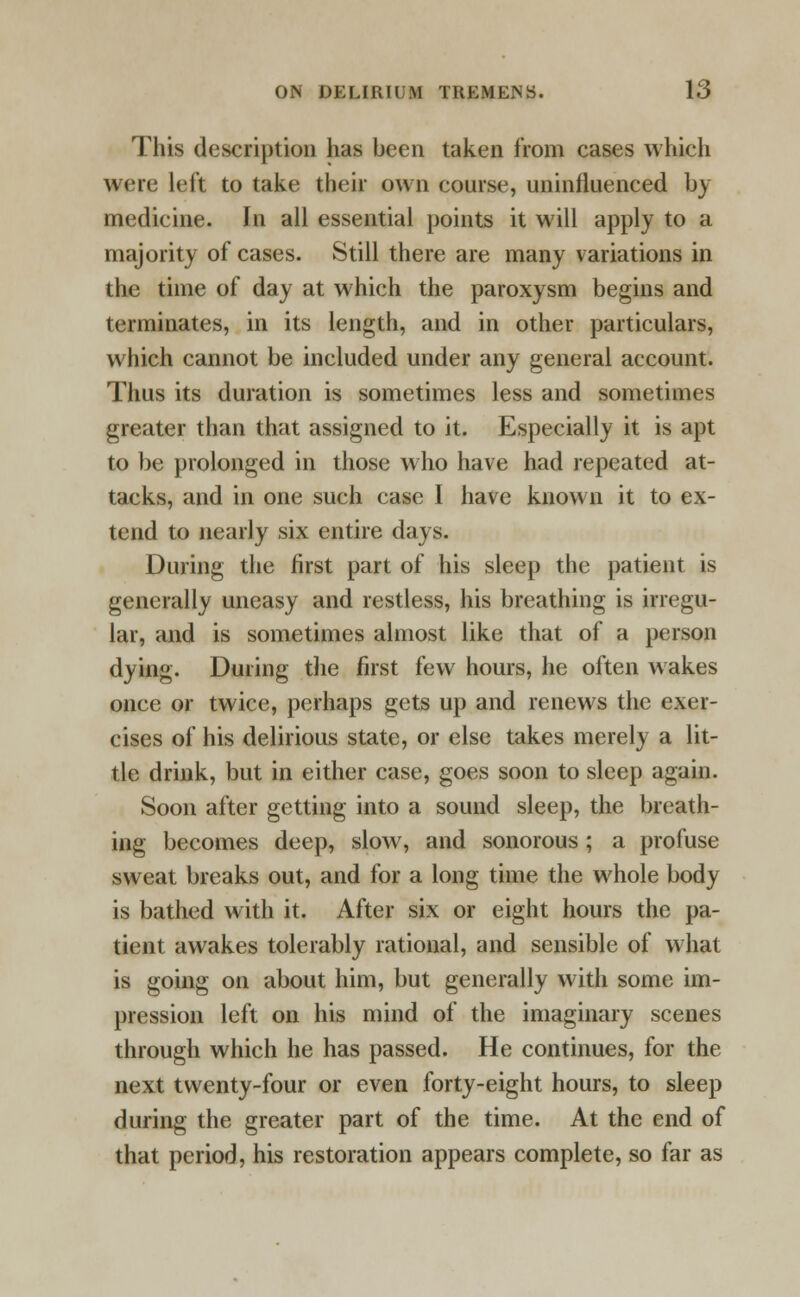 This description has been taken from cases which were left to take their own course, uninfluenced by medicine. In all essential points it will apply to a majority of cases. Still there are many variations in the time of day at which the paroxysm begins and terminates, in its length, and in other particulars, which cannot be included under any general account. Thus its duration is sometimes less and sometimes greater than that assigned to it. Especially it is apt to be prolonged in those who have had repeated at- tacks, and in one such case I have known it to ex- tend to nearly six entire days. During the first part of his sleep the patient is generally uneasy and restless, his breathing is irregu- lar, and is sometimes almost like that of a person dying. During the first few hours, he often wakes once or twice, perhaps gets up and renews the exer- cises of his delirious state, or else takes merely a lit- tle drink, but in either case, goes soon to sleep again. Soon after getting into a sound sleep, the breath- ing becomes deep, slow, and sonorous ; a profuse sweat breaks out, and for a long time the whole body is bathed with it. After six or eight hours the pa- tient awakes tolerably rational, and sensible of what is going on about him, but generally with some im- pression left on his mind of the imaginary scenes through which he has passed. He continues, for the next twenty-four or even forty-eight hours, to sleep during the greater part of the time. At the end of that period, his restoration appears complete, so far as