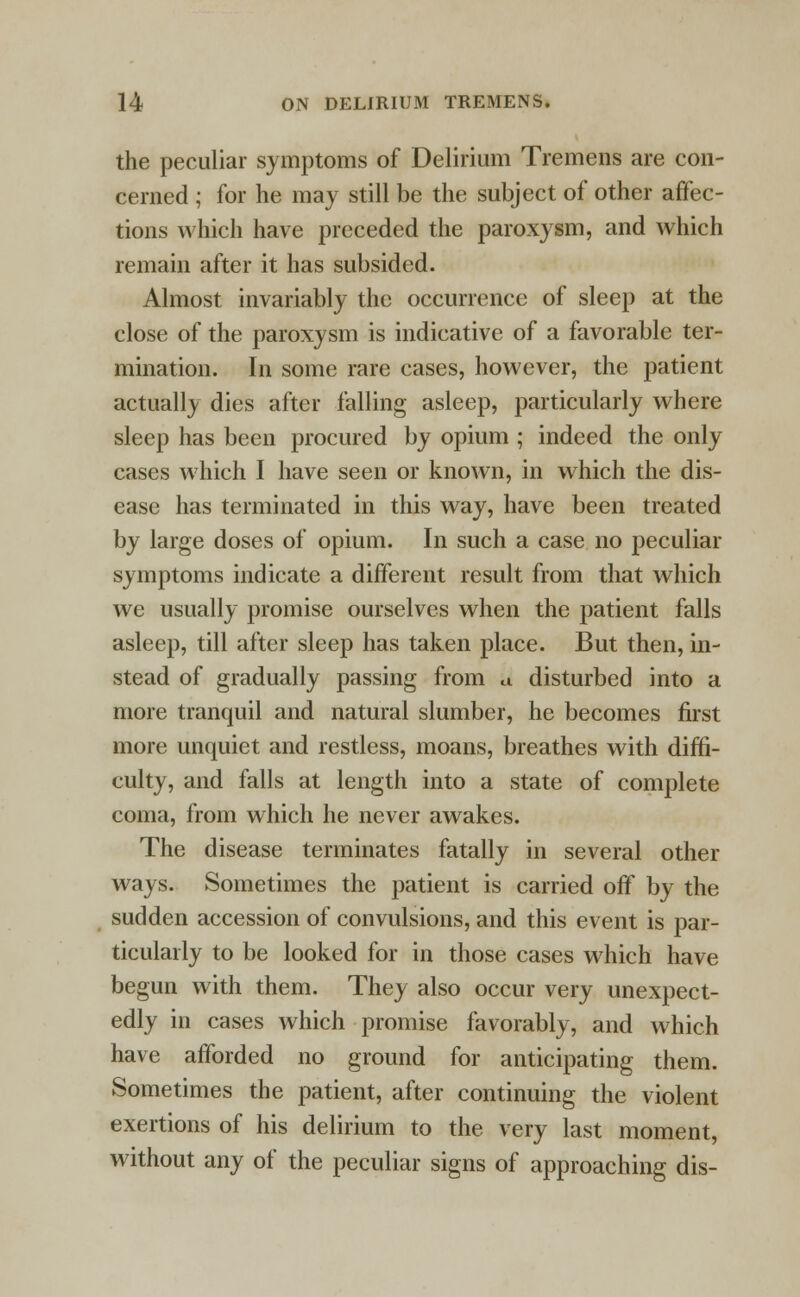 the peculiar symptoms of Delirium Tremens are con- cerned ; for he may still be the subject of other affec- tions which have preceded the paroxysm, and which remain after it has subsided. Almost invariably the occurrence of sleep at the close of the paroxysm is indicative of a favorable ter- mination. In some rare cases, however, the patient actually dies after falling asleep, particularly where sleep has been procured by opium ; indeed the only cases which I have seen or known, in which the dis- ease has terminated in this way, have been treated by large doses of opium. In such a case no peculiar symptoms indicate a different result from that which we usually promise ourselves when the patient falls asleep, till after sleep has taken place. But then, in- stead of gradually passing from a disturbed into a more tranquil and natural slumber, he becomes first more unquiet and restless, moans, breathes with diffi- culty, and falls at length into a state of complete coma, from which he never awakes. The disease terminates fatally in several other ways. Sometimes the patient is carried off by the sudden accession of convulsions, and this event is par- ticularly to be looked for in those cases which have begun with them. They also occur very unexpect- edly in cases which promise favorably, and which have afforded no ground for anticipating them. Sometimes the patient, after continuing the violent exertions of his delirium to the very last moment, without any of the peculiar signs of approaching dis-