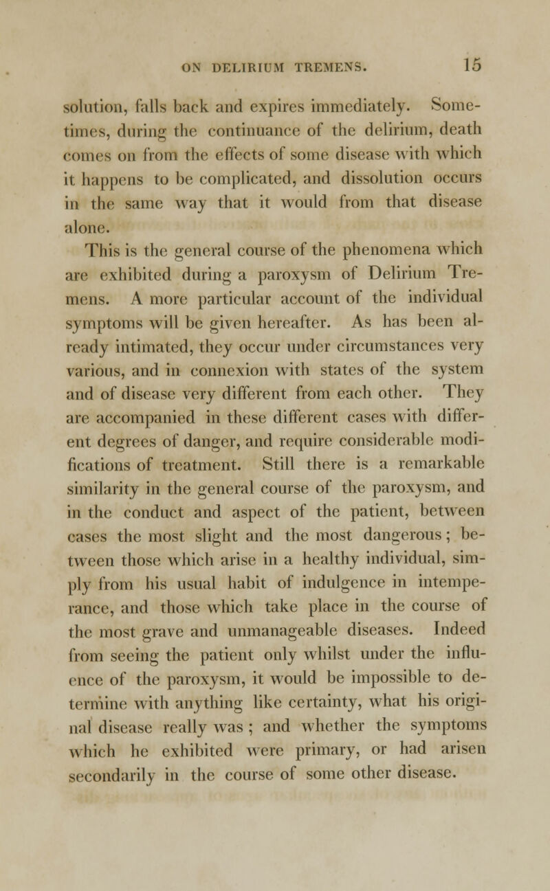 solution, falls back and expires immediately. Some- times, during the continuance of the delirium, death comes on from the effects of some disease with which it happens to be complicated, and dissolution occurs in the same way that it would from that disease alone. This is the general course of the phenomena which are exhibited during a paroxysm of Delirium Tre- mens. A more particular account of the individual symptoms will be given hereafter. As has been al- ready intimated, they occur under circumstances very various, and in connexion with states of the system and of disease very different from each other. They are accompanied in these different cases with differ- ent degrees of danger, and require considerable modi- fications of treatment. Still there is a remarkable similarity in the general course of the paroxysm, and in the conduct and aspect of the patient, between cases the most slight and the most dangerous; be- tween those which arise in a healthy individual, sim- ply from his usual habit of indulgence in intempe- rance, and those which take place in the course of the most grave and unmanageable diseases. Indeed from seeing the patient only whilst under the influ- ence of the paroxysm, it would be impossible to de- termine with anything like certainty, what his origi- nal disease really was ; and whether the symptoms which he exhibited were primary, or had arisen secondarily in the course of some other disease.