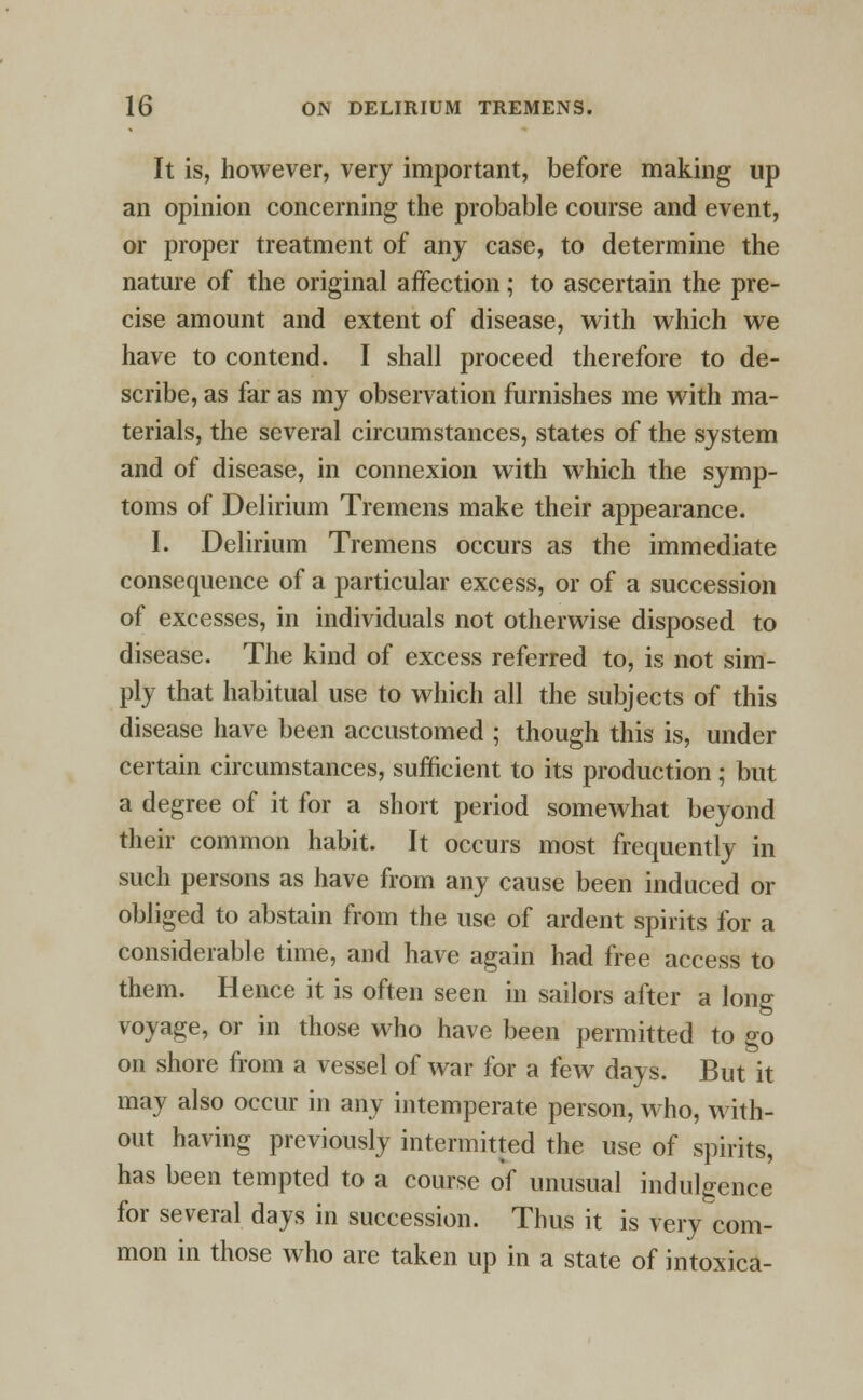 It is, however, very important, before making up an opinion concerning the probable course and event, or proper treatment of any case, to determine the nature of the original affection; to ascertain the pre- cise amount and extent of disease, with which we have to contend. I shall proceed therefore to de- scribe, as far as my observation furnishes me with ma- terials, the several circumstances, states of the system and of disease, in connexion with which the symp- toms of Delirium Tremens make their appearance. I. Delirium Tremens occurs as the immediate consequence of a particular excess, or of a succession of excesses, in individuals not otherwise disposed to disease. The kind of excess referred to, is not sim- ply that habitual use to which all the subjects of this disease have been accustomed ; though this is, under certain circumstances, sufficient to its production; but a degree of it for a short period somewhat beyond their common habit. It occurs most frequently in such persons as have from any cause been induced or obliged to abstain from the use of ardent spirits for a considerable time, and have again had free access to them. Hence it is often seen in sailors after a long voyage, or in those who have been permitted to go on shore from a vessel of war for a few days. But it may also occur in any intemperate person, who, with- out having previously intermitted the use of spirits, has been tempted to a course of unusual indulgence for several days in succession. Thus it is very com- mon in those who are taken up in a state of intoxica-