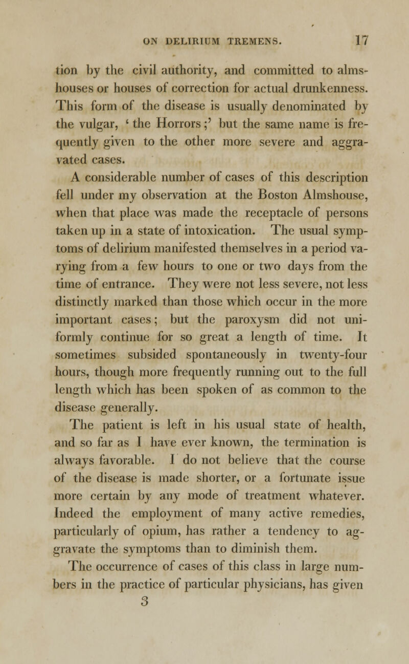 tion by the civil authority, and committed to alms- houses or houses of correction for actual drunkenness. This form of the disease is usually denominated by the vulgar, ' the Horrors;' but the same name is fre- quently given to the other more severe and aggra- vated cases. A considerable number of cases of this description fell under my observation at the Boston Almshouse, when that place was made the receptacle of persons taken up in a state of intoxication. The usual symp- toms of delirium manifested themselves in a period va- rying from a few hours to one or two days from the time of entrance. They were not less severe, not less distinctly marked than those which occur in the more important cases; but the paroxysm did not uni- formly continue for so great a length of time. It sometimes subsided spontaneously in twenty-four hours, though more frequently running out to the full length which has been spoken of as common to the disease generally. The patient is left in his usual state of health, and so far as I have ever known, the termination is always favorable. I do not believe that the course of the disease is made shorter, or a fortunate issue more certain by any mode of treatment whatever. Indeed the employment of many active remedies, particularly of opium, has rather a tendency to ag- gravate the symptoms than to diminish them. The occurrence of cases of this class in large num- bers in the practice of particular physicians, has given 3