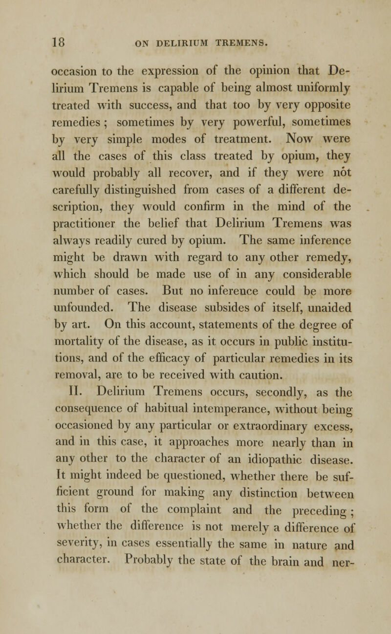 occasion to the expression of the opinion that De- lirium Tremens is capable of being almost uniformly treated with success, and that too by very opposite remedies ; sometimes by very powerful, sometimes by very simple modes of treatment. Now were all the cases of this class treated by opium, they would probably all recover, and if they were not carefully distinguished from cases of a different de- scription, they would confirm in the mind of the practitioner the belief that Delirium Tremens was always readily cured by opium. The same inference might be drawn with regard to any other remedy, which should be made use of in any considerable number of cases. But no inference could be more unfounded. The disease subsides of itself, unaided by art. On this account, statements of the degree of mortality of the disease, as it occurs in public institu- tions, and of the efficacy of particular remedies in its removal, are to be received with caution. II. Delirium Tremens occurs, secondly, as the consequence of habitual intemperance, without being occasioned by any particular or extraordinary excess, and in this case, it approaches more nearly than in any other to the character of an idiopathic disease. It might indeed be questioned, whether there be suf- ficient ground for making any distinction between this form of the complaint and the preceding; whether the difference is not merely a difference of severity, in cases essentially the same in nature and character. Probably the state of the brain and ner-