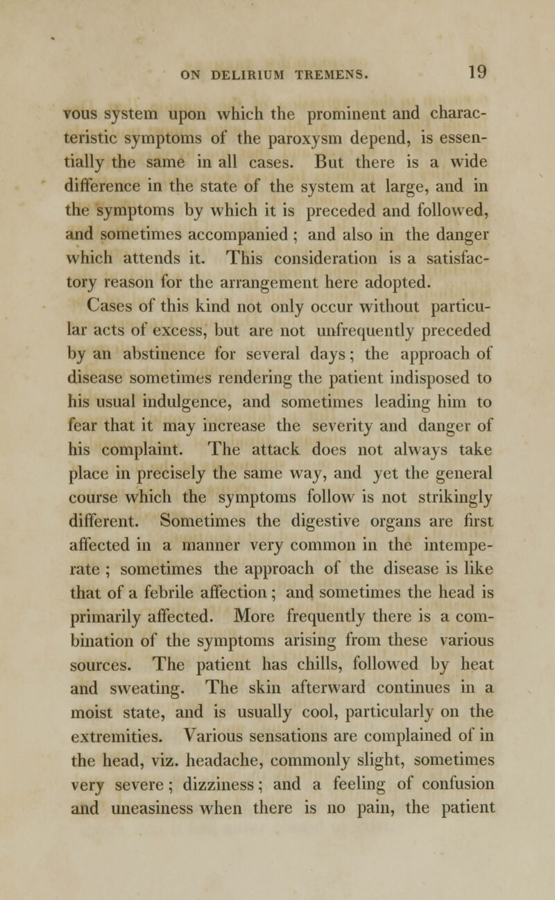 vous system upon which the prominent and charac- teristic symptoms of the paroxysm depend, is essen- tially the same in all cases. But there is a wide difference in the state of the system at large, and in the symptoms by which it is preceded and followed, and sometimes accompanied ; and also in the danger which attends it. This consideration is a satisfac- tory reason for the arrangement here adopted. Cases of this kind not only occur without particu- lar acts of excess, but are not unfrequently preceded by an abstinence for several days; the approach of disease sometimes rendering the patient indisposed to his usual indulgence, and sometimes leading him to fear that it may increase the severity and danger of his complaint. The attack does not always take place in precisely the same way, and yet the general course which the symptoms follow is not strikingly different. Sometimes the digestive organs are first affected in a manner very common in the intempe- rate ; sometimes the approach of the disease is like that of a febrile affection; and sometimes the head is primarily affected. More frequently there is a com- bination of the symptoms arising from these various sources. The patient has chills, followed by heat and sweating. The skin afterward continues in a moist state, and is usually cool, particularly on the extremities. Various sensations are complained of in the head, viz. headache, commonly slight, sometimes very severe; dizziness; and a feeling of confusion and uneasiness when there is no pain, the patient