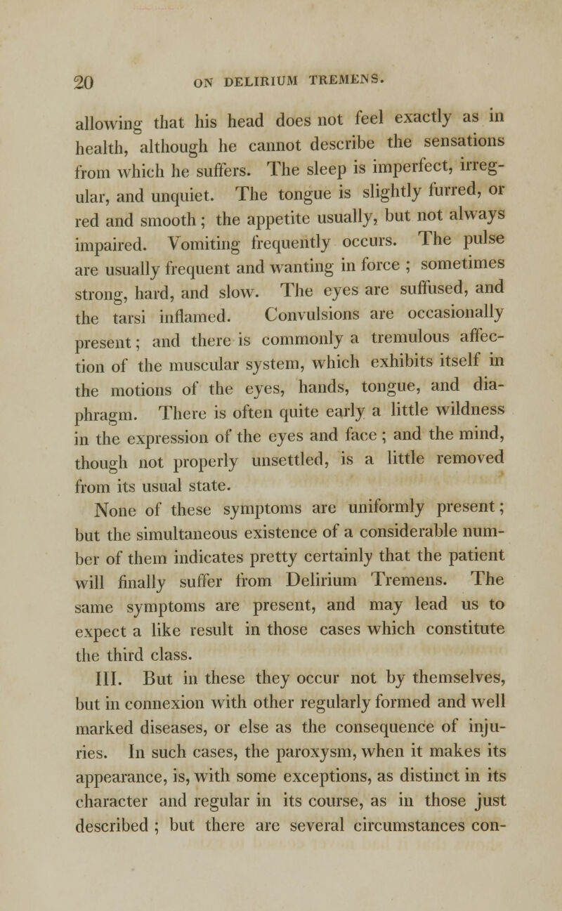 allowing that his head does not feel exactly as in health, although he cannot describe the sensations from which he suffers. The sleep is imperfect, irreg- ular, and unquiet. The tongue is slightly furred, or red and smooth; the appetite usually, but not always impaired. Vomiting frequently occurs. The pulse are usually frequent and wanting in force ; sometimes strong, hard, and slow. The eyes are suffused, and the tarsi inflamed. Convulsions are occasionally present; and there is commonly a tremulous affec- tion of the muscular system, which exhibits itself in the motions of the eyes, hands, tongue, and dia- phragm. There is often quite early a little wildness in the expression of the eyes and face ; and the mind, though not properly unsettled, is a little removed from its usual state. None of these symptoms are uniformly present; but the simultaneous existence of a considerable num- ber of them indicates pretty certainly that the patient will finally suffer from Delirium Tremens. The same symptoms are present, and may lead us to expect a like result in those cases which constitute the third class. III. But in these they occur not by themselves, but in connexion with other regularly formed and well marked diseases, or else as the consequence of inju- ries. In such cases, the paroxysm, when it makes its appearance, is, with some exceptions, as distinct in its character and regular in its course, as in those just described ; but there are several circumstances con-