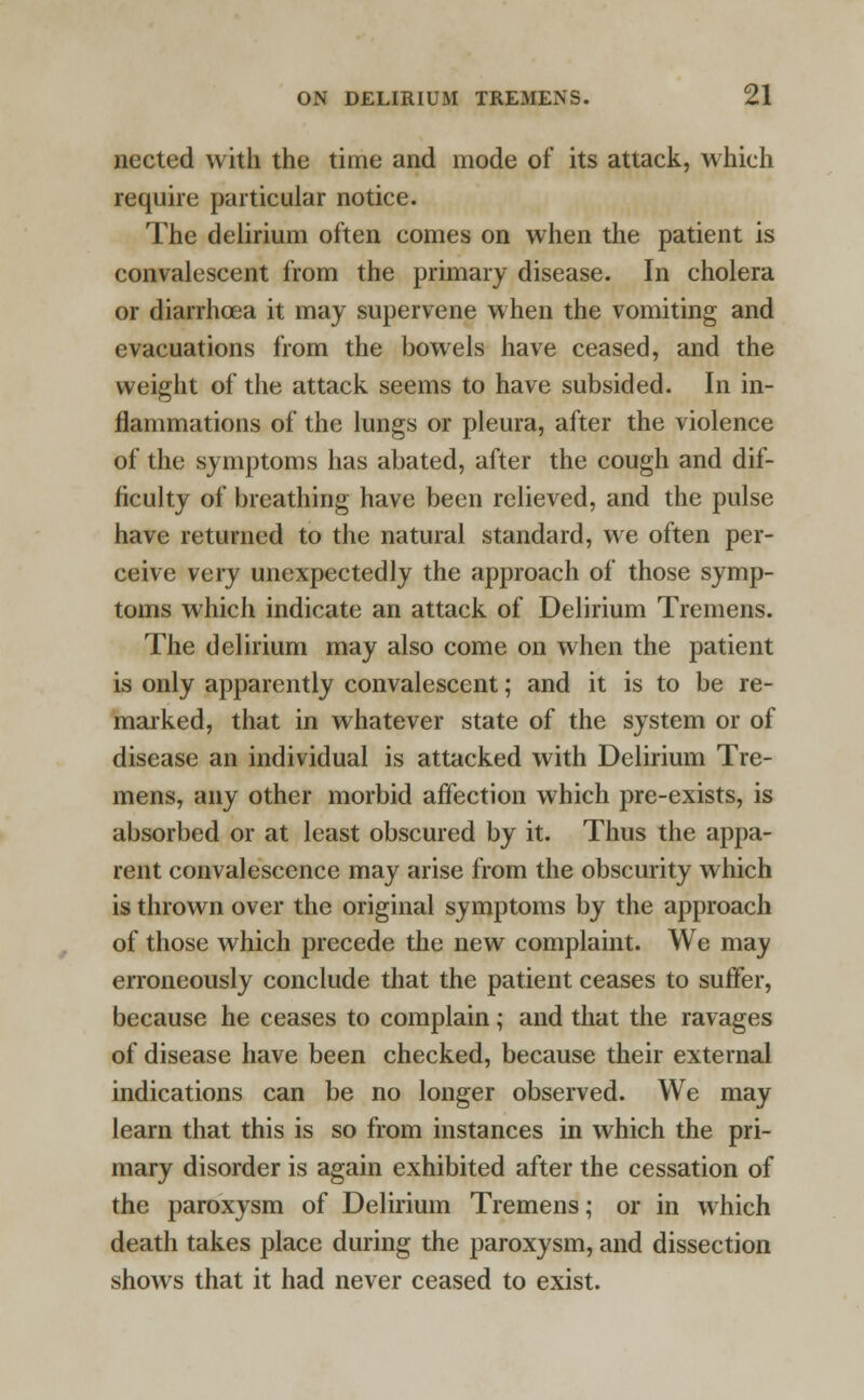 nected with the time and mode of its attack, which require particular notice. The delirium often comes on when the patient is convalescent from the primary disease. In cholera or diarrhoea it may supervene when the vomiting and evacuations from the bowels have ceased, and the weight of the attack seems to have subsided. In in- flammations of the lungs or pleura, after the violence of the symptoms has abated, after the cough and dif- ficulty of breathing have been relieved, and the pulse have returned to the natural standard, we often per- ceive very unexpectedly the approach of those symp- toms which indicate an attack of Delirium Tremens. The delirium may also come on when the patient is only apparently convalescent; and it is to be re- marked, that in whatever state of the system or of disease an individual is attacked with Delirium Tre- mens, any other morbid affection which pre-exists, is absorbed or at least obscured by it. Thus the appa- rent convalescence may arise from the obscurity which is thrown over the original symptoms by the approach of those which precede the new complaint. We may erroneously conclude that the patient ceases to suffer, because he ceases to complain; and that the ravages of disease have been checked, because their external indications can be no longer observed. We may learn that this is so from instances in which the pri- mary disorder is again exhibited after the cessation of the paroxysm of Delirium Tremens; or in which death takes place during the paroxysm, and dissection shows that it had never ceased to exist.