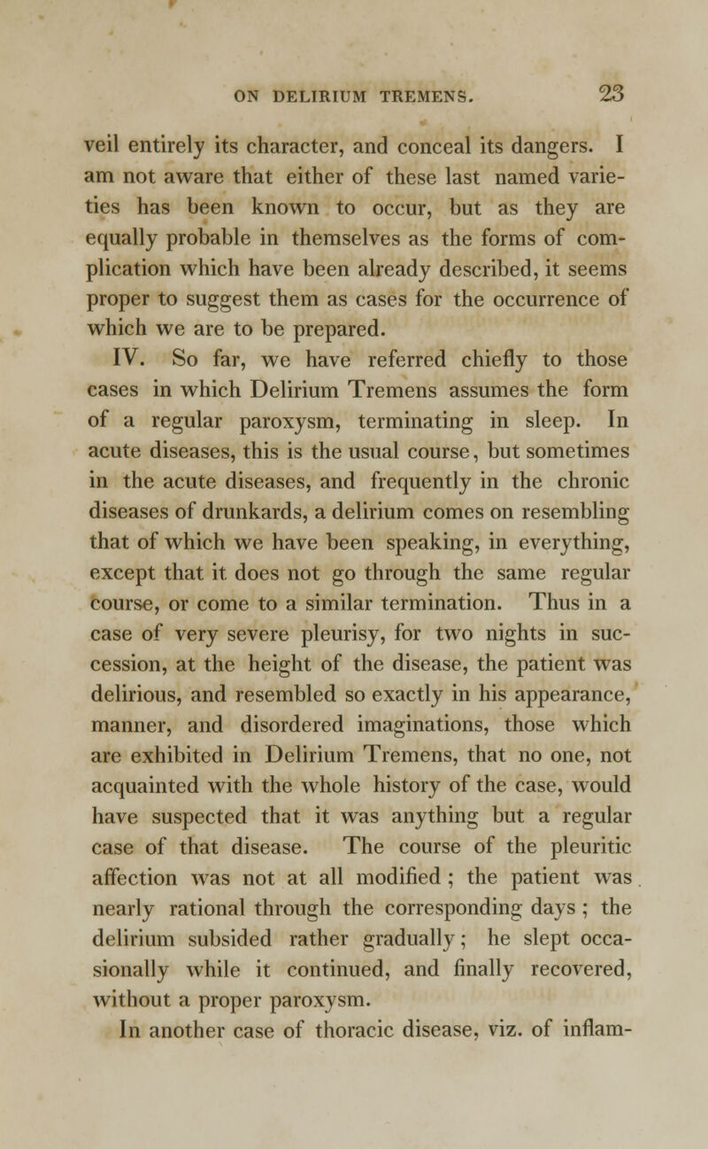 veil entirely its character, and conceal its dangers. I am not aware that either of these last named varie- ties has been known to occur, but as they are equally probable in themselves as the forms of com- plication which have been already described, it seems proper to suggest them as cases for the occurrence of which we are to be prepared. IV. So far, we have referred chiefly to those cases in which Delirium Tremens assumes the form of a regular paroxysm, terminating in sleep. In acute diseases, this is the usual course, but sometimes in the acute diseases, and frequently in the chronic diseases of drunkards, a delirium comes on resembling that of which we have been speaking, in everything, except that it does not go through the same regular course, or come to a similar termination. Thus in a case of very severe pleurisy, for two nights in suc- cession, at the height of the disease, the patient was delirious, and resembled so exactly in his appearance, manner, and disordered imaginations, those which are exhibited in Delirium Tremens, that no one, not acquainted with the whole history of the case, would have suspected that it was anything but a regular case of that disease. The course of the pleuritic affection was not at all modified ; the patient was nearly rational through the corresponding days ; the delirium subsided rather gradually; he slept occa- sionally while it continued, and finally recovered, without a proper paroxysm. In another case of thoracic disease, viz. of inflam-