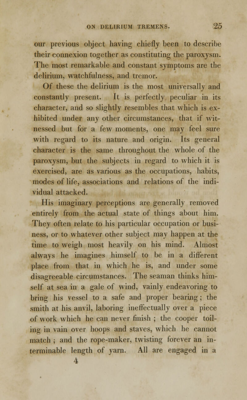 our previous object having chiefly been to describe their connexion together as constituting the paroxysm. The most remarkable and constant symptoms are the delirium, watchfulness, and tremor. Of these the delirium is the most universally and constantly present. It is perfectly peculiar in its character, and so slightly resembles that which is ex- hibited under any other circumstances, that if wit- nessed but for a few moments, one may feel sure with regard to its nature and origin. Its general character is the same throughout the whole of the paroxysm, but the subjects in regard to which it is exercised, are as various as the occupations, habits, modes of life, associations and relations of the indi- vidual attacked. His imaginary perceptions are generally removed entirely from the actual state of things about him. They often relate to his particular occupation or busi- ness, or to whatever other subject may happen at the time to weigh most heavily on his mind. Almost always he imagines himself to be in a different place from that in which he is, and under some disagreeable circumstances. The seaman thinks him- self at sea in a gale of wind, vainly endeavoring to bring his vessel to a safe and proper bearing; the smith at his anvil, laboring ineffectually over a piece of work which he can never finish ; the cooper toil- ing in vain over hoops and staves, which he cannot match ; and the rope-maker, twisting forever an in- terminable length of yarn. All are engaged in a 4