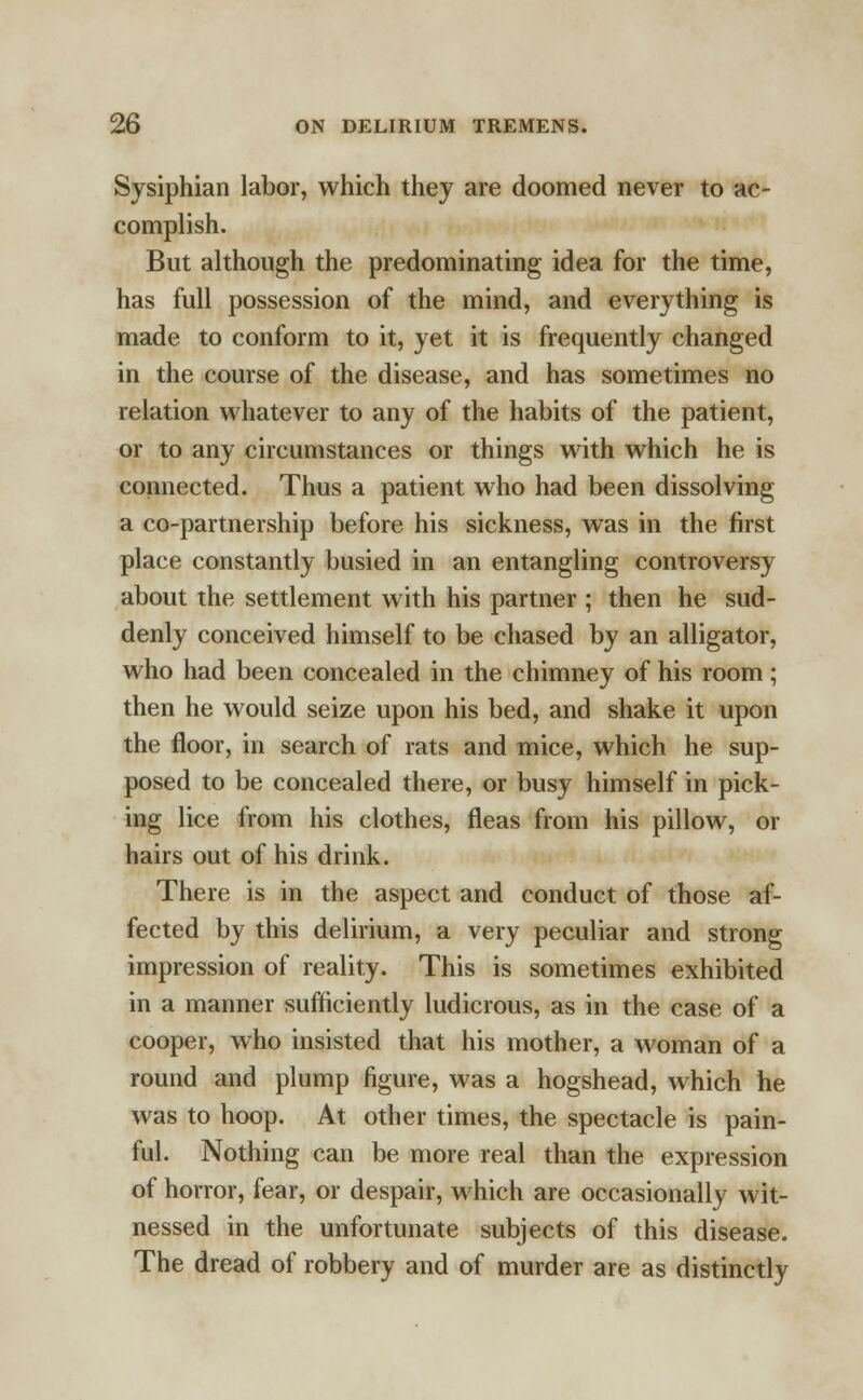 Sysiphian labor, which they are doomed never to ac- complish. But although the predominating idea for the time, has full possession of the mind, and everything is made to conform to it, yet it is frequently changed in the course of the disease, and has sometimes no relation whatever to any of the habits of the patient, or to any circumstances or things with which he is connected. Thus a patient who had been dissolving a co-partnership before his sickness, was in the first place constantly busied in an entangling controversy about the settlement with his partner ; then he sud- denly conceived himself to be chased by an alligator, who had been concealed in the chimney of his room; then he would seize upon his bed, and shake it upon the floor, in search of rats and mice, which he sup- posed to be concealed there, or busy himself in pick- ing lice from his clothes, fleas from his pillow, or hairs out of his drink. There is in the aspect and conduct of those af- fected by this delirium, a very peculiar and strong impression of reality. This is sometimes exhibited in a manner sufficiently ludicrous, as in the case of a cooper, who insisted that his mother, a woman of a round and plump figure, was a hogshead, which he was to hoop. At other times, the spectacle is pain- ful. Nothing can be more real than the expression of horror, fear, or despair, which are occasionally wit- nessed in the unfortunate subjects of this disease. The dread of robbery and of murder are as distinctly