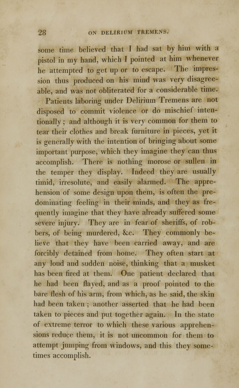 some time believed that I had sat by him with a pistol in my hand, which I pointed at him whenever he attempted to get up or to escape. The impres- sion thus produced on his mind was very disagree- able, and was not obliterated for a considerable time. Patients laboring under Delirium Tremens are not disposed to commit violence or do mischief inten- tionally ; and although it is very common for them to tear their clothes and break furniture in pieces, yet it is generally with the intention of bringing about some important purpose, which they imagine they can thus accomplish. There is nothing morose or sullen in the temper they display. Indeed they are usually timid, irresolute, and easily alarmed. The appre- hension of some design upon them, is often the pre- dominating feeling in their minds, and they as fre- quently imagine that they have already suffered some severe injury. They are in fear of sheriffs, of rob- bers, of being murdered, &c. They commonly be- lieve that they have been carried away, and are forcibly detained from home. They often start at any loud and sudden noise, thinking that a musket has been fired at them. One patient declared that he had been flayed, and as a proof pointed to the bare flesh of his arm, from which, as he said, the skin had been taken 5 another asserted that he had been taken to pieces and put together again. In the state of extreme terror to which these various apprehen- sions reduce them, it is not uncommon for them to attempt jumping from windows, and this they some- times accomplish.