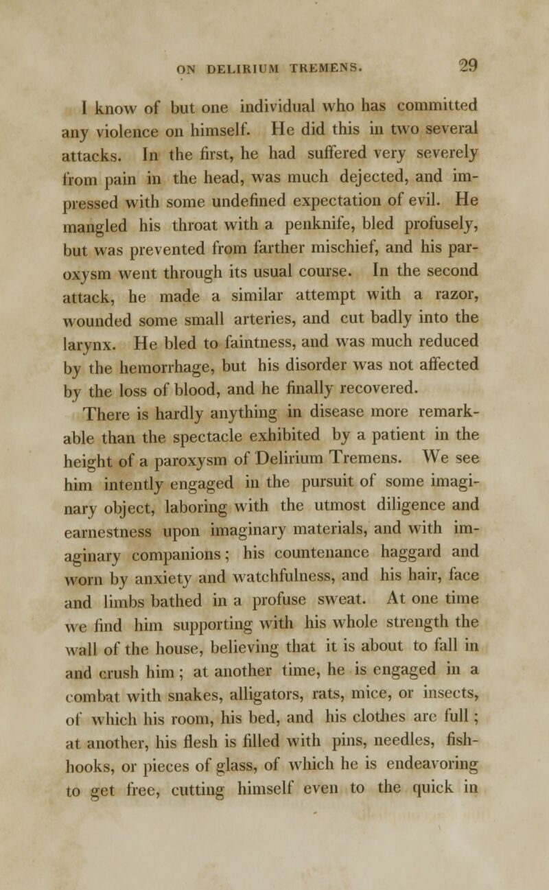 I know of but one individual who has committed any violence on himself. He did this in two several attacks. In the first, he had suffered very severely from pain in the head, was much dejected, and im- pressed with some undefined expectation of evil. He mangled his throat with a penknife, bled profusely, but was prevented from farther mischief, and his par- oxysm went through its usual course. In the second attack, he made a similar attempt with a razor, wounded some small arteries, and cut badly into the larynx. He bled to faintness, and was much reduced by the hemorrhage, but his disorder was not affected by the loss of blood, and he finally recovered. There is hardly anything in disease more remark- able than the spectacle exhibited by a patient in the height of a paroxysm of Delirium Tremens. We see him intently engaged in the pursuit of some imagi- nary object, laboring with the utmost diligence and earnestness upon imaginary materials, and with im- aginary companions; his countenance haggard and worn by anxiety and watchfulness, and his hair, face and limbs bathed in a profuse sweat. At one time we find him supporting with his whole strength the wall of the house, believing that it is about to fall in and crush him; at another time, he is engaged in a combat with snakes, alligators, rats, mice, or insects, of which his room, his bed, and his clothes arc full; at another, his flesh is filled with pins, needles, fish- hooks, or pieces of glass, of which he is endeavoring to get free, cutting himself even to the quick in