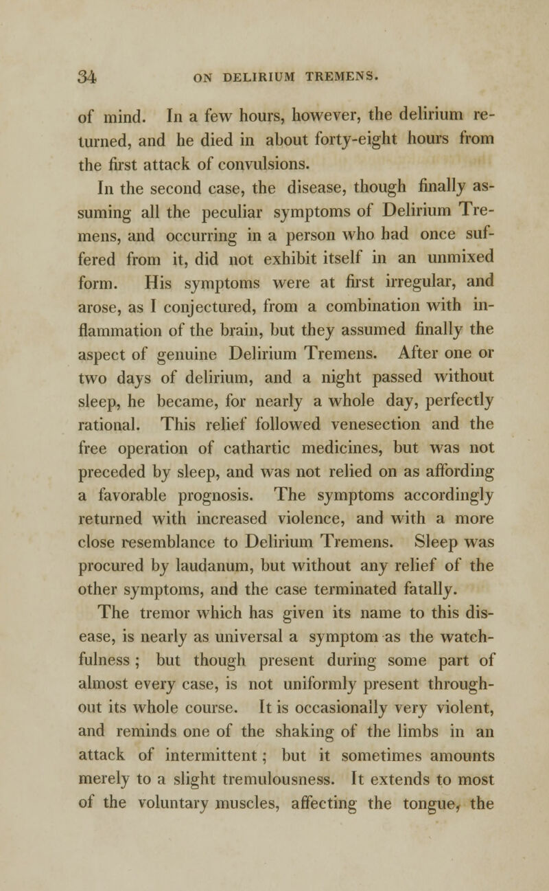 of mind. In a few hours, however, the delirium re- turned, and he died in about forty-eight hours from the first attack of convulsions. In the second case, the disease, though finally as- suming all the peculiar symptoms of Delirium Tre- mens, and occurring in a person who had once suf- fered from it, did not exhibit itself in an unmixed form. His symptoms were at first irregular, and arose, as I conjectured, from a combination with in- flammation of the brain, but they assumed finally the aspect of genuine Delirium Tremens. After one or two days of delirium, and a night passed without sleep, he became, for nearly a whole day, perfectly rational. This relief followed venesection and the free operation of cathartic medicines, but was not preceded by sleep, and was not relied on as affording a favorable prognosis. The symptoms accordingly returned with increased violence, and with a more close resemblance to Delirium Tremens. Sleep was procured by laudanum, but without any relief of the other symptoms, and the case terminated fatally. The tremor which has given its name to this dis- ease, is nearly as universal a symptom as the watch- fulness ; but though present during some part of almost every case, is not uniformly present through- out its whole course. It is occasionally very violent, and reminds one of the shaking of the limbs in an attack of intermittent; but it sometimes amounts merely to a slight tremulousness. It extends to most of the voluntary muscles, affecting the tongue, the