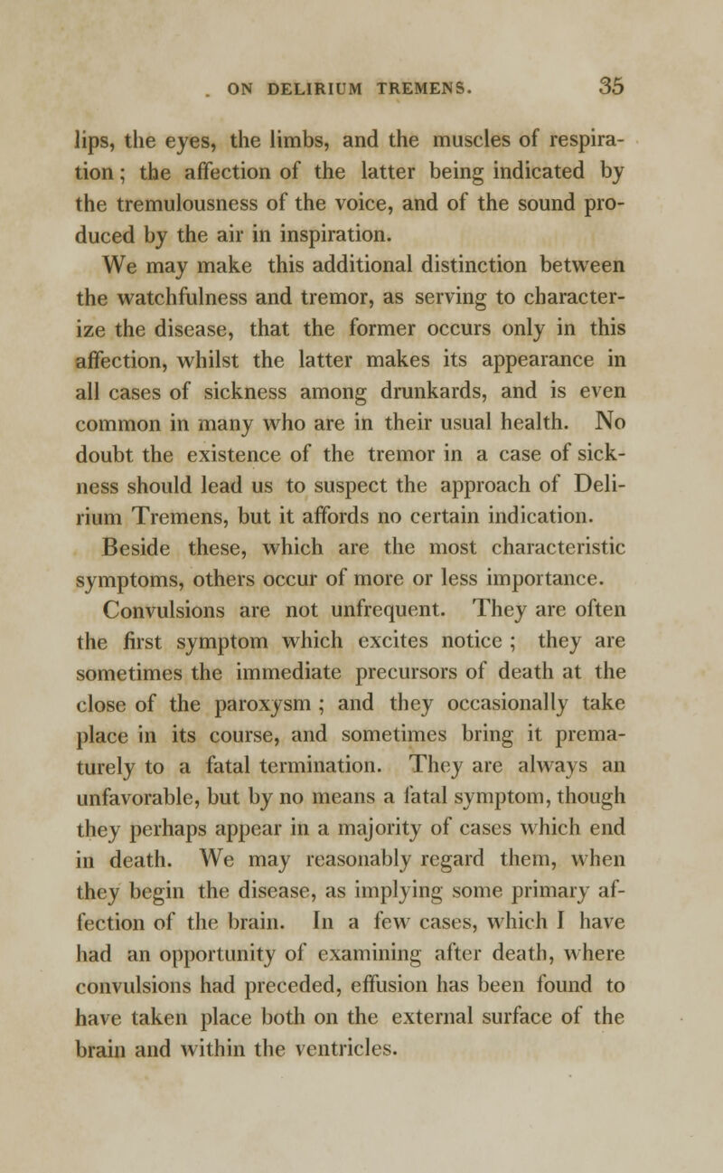 lips, the eyes, the limbs, and the muscles of respira- tion ; the affection of the latter being indicated by the tremulousness of the voice, and of the sound pro- duced by the air in inspiration. We may make this additional distinction between the watchfulness and tremor, as serving to character- ize the disease, that the former occurs only in this affection, whilst the latter makes its appearance in all cases of sickness among drunkards, and is even common in many who are in their usual health. No doubt the existence of the tremor in a case of sick- ness should lead us to suspect the approach of Deli- rium Tremens, but it affords no certain indication. Beside these, which are the most characteristic symptoms, others occur of more or less importance. Convulsions are not unfrequent. They are often the first symptom which excites notice ; they are sometimes the immediate precursors of death at the close of the paroxysm ; and they occasionally take place in its course, and sometimes bring it prema- turely to a fatal termination. They are always an unfavorable, but by no means a fatal symptom, though they perhaps appear in a majority of cases which end in death. We may reasonably regard them, when they begin the disease, as implying some primary af- fection of the brain. In a few cases, which I have had an opportunity of examining after death, where convulsions had preceded, effusion has been found to have taken place both on the external surface of the brain and within the ventricles.