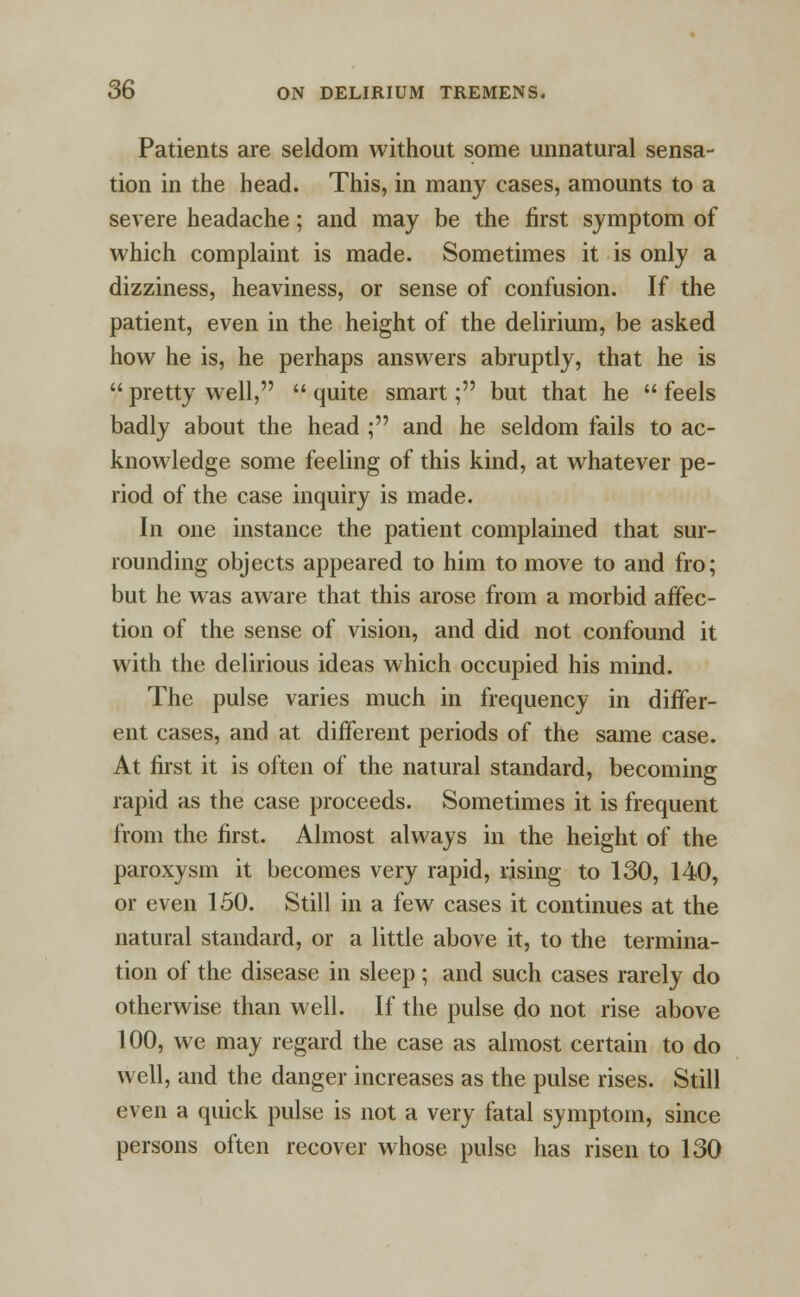 Patients are seldom without some unnatural sensa- tion in the head. This, in many cases, amounts to a severe headache; and may be the first symptom of which complaint is made. Sometimes it is only a dizziness, heaviness, or sense of confusion. If the patient, even in the height of the delirium, be asked how he is, he perhaps answers abruptly, that he is  pretty well,  quite smart; but that he  feels badly about the head ; and he seldom fails to ac- knowledge some feeling of this kind, at whatever pe- riod of the case inquiry is made. In one instance the patient complained that sur- rounding objects appeared to him to move to and fro; but he was aware that this arose from a morbid affec- tion of the sense of vision, and did not confound it with the delirious ideas which occupied his mind. The pulse varies much in frequency in differ- ent cases, and at different periods of the same case. At first it is often of the natural standard, becoming rapid as the case proceeds. Sometimes it is frequent from the first. Almost always in the height of the paroxysm it becomes very rapid, rising to 130, 140, or even 150. Still in a few cases it continues at the natural standard, or a little above it, to the termina- tion of the disease in sleep ; and such cases rarely do otherwise than well. If the pulse do not rise above 100, we may regard the case as almost certain to do well, and the danger increases as the pulse rises. Still even a quick pulse is not a very fatal symptom, since persons often recover whose pulse has risen to 130