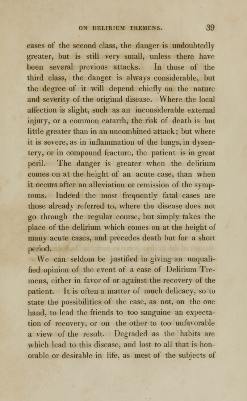 cases of the second class, the danger is undoubtedly greater, but is still very small, unless there have been several previous attacks. In those of the third class, the danger is always considerable, but the degree of it will depend chiefly on the nature and severity of the original disease. Where the local affection is slight, such as an inconsiderable external injury, or a common catarrh, the risk of death is but little greater than in an uncombined attack; but where it is severe, as in inflammation of the lungs, in dysen- tery, or in compound fracture, the patient is in great peril. The danger is greater when the delirium comes on at the height of an acute case, than when it occurs after an alleviation or remission of the symp- toms. Indeed the most frequently fatal cases are those already referred to, where the disease does not go through the regular course, but simply takes the place of the delirium which comes on at the height of many acute cases, and precedes death but for a short period. We can seldom be justified in giving an unquali- fied opinion of the event of a case of Delirium Tre- mens, either in favor of or against the recovery of the patient. It is often a matter of much delicacy, so to state the possibilities of the case, as not, on the one hand, to lead the friends to too sanguine an expecta- tion of recovery, or on the other to too unfavorable a view of the result. Degraded as the habits are which lead to this disease, and lost to all that is hon- orable or desirable in life, as most of the subjects of